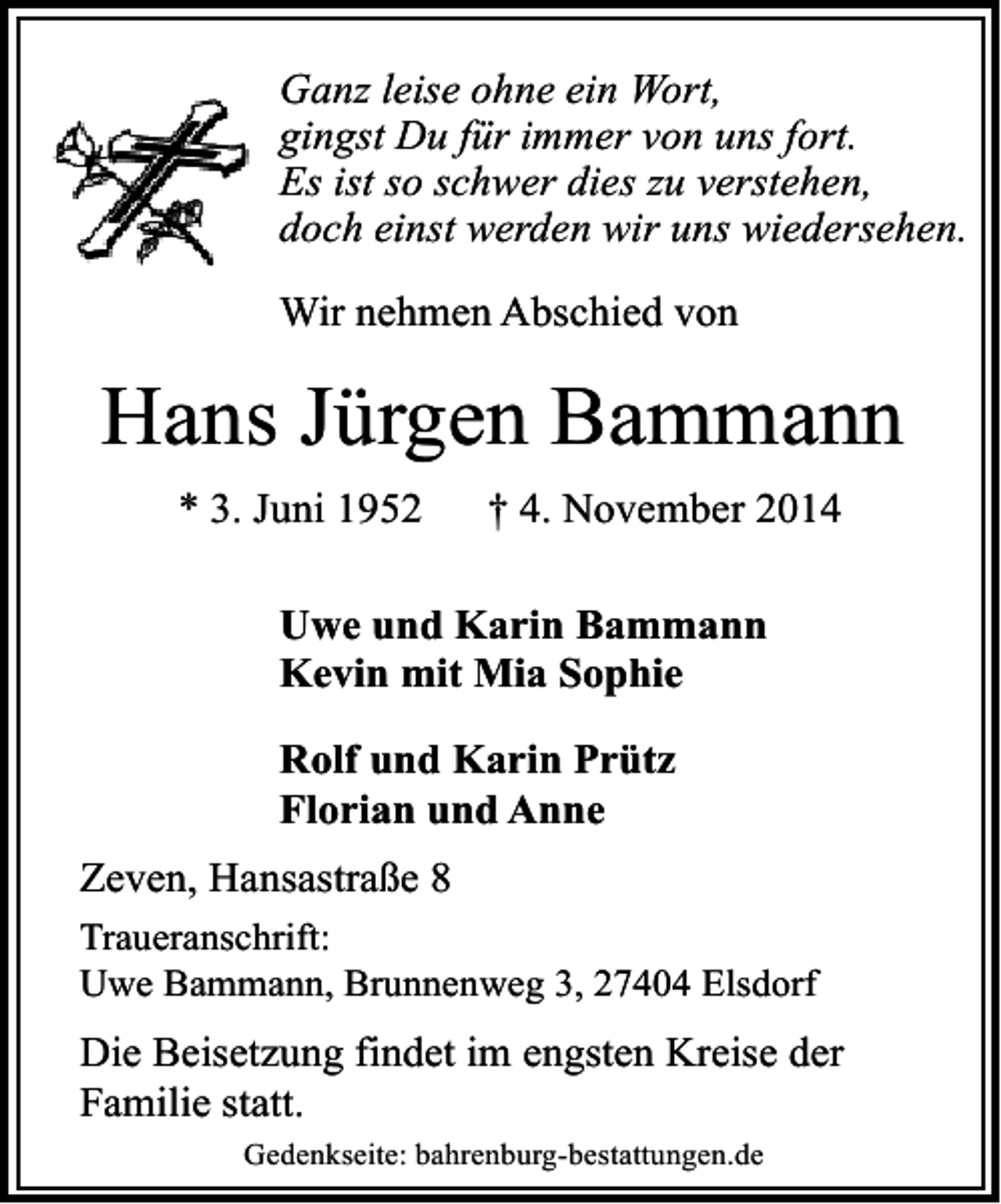 <p>Ganz leise ohne ein Wort,<br />gingst Du für immer von uns fort.<br />Es ist so schwer dies zu verstehen,<br />doch einst werden wir uns wiedersehen.<br />Wir nehmen Abschied von</p><p>Hans Jürgen Bammann<br />* 3. Juni 1952</p><p>† 4. November 2014</p><p>Uwe und Karin Bammann<br />Kevin mit Mia Sophie<br />Rolf und Karin Prütz<br />Florian und Anne<br />Zeven, Hansastraße 8<br />Traueranschrift:<br />Uwe Bammann, Brunnenweg 3, 27404 Elsdorf</p><p>Die Beisetzung findet im engsten Kreise der<br />Familie statt.<br />Gedenkseite: bahrenburg-bestattungen.de</p>