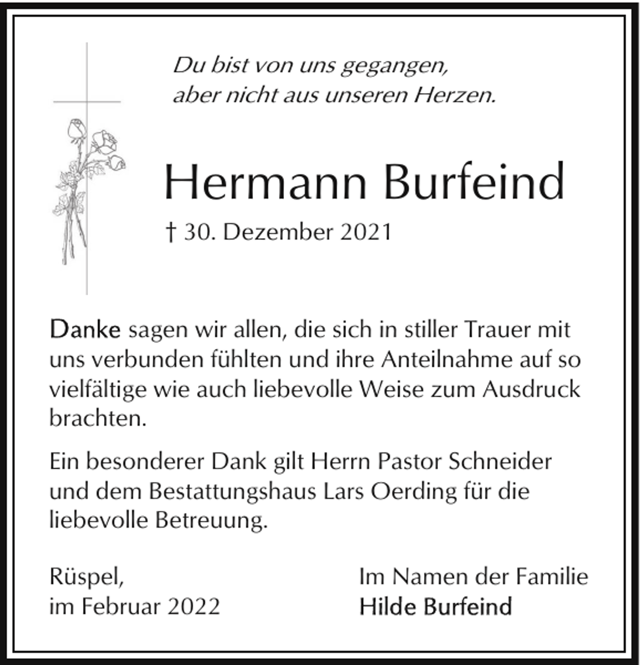 <p>Du bist von uns gegangen,<br />aber nicht aus unseren Herzen.</p><p>Hermann Burfeind<br />† 30. Dezember 2021</p><p>sagen wir allen, die sich in stiller Trauer mit<br />uns verbunden fühlten und ihre Anteilnahme auf so<br />vielfältige wie auch liebevolle Weise zum Ausdruck<br />brachten.<br />Ein besonderer Dank gilt Herrn Pastor Schneider<br />und dem Bestattungshaus Lars Oerding für die<br />liebevolle Betreuung.<br />Rüspel,<br />im Februar 2022</p><p>Im Namen der Familie</p>