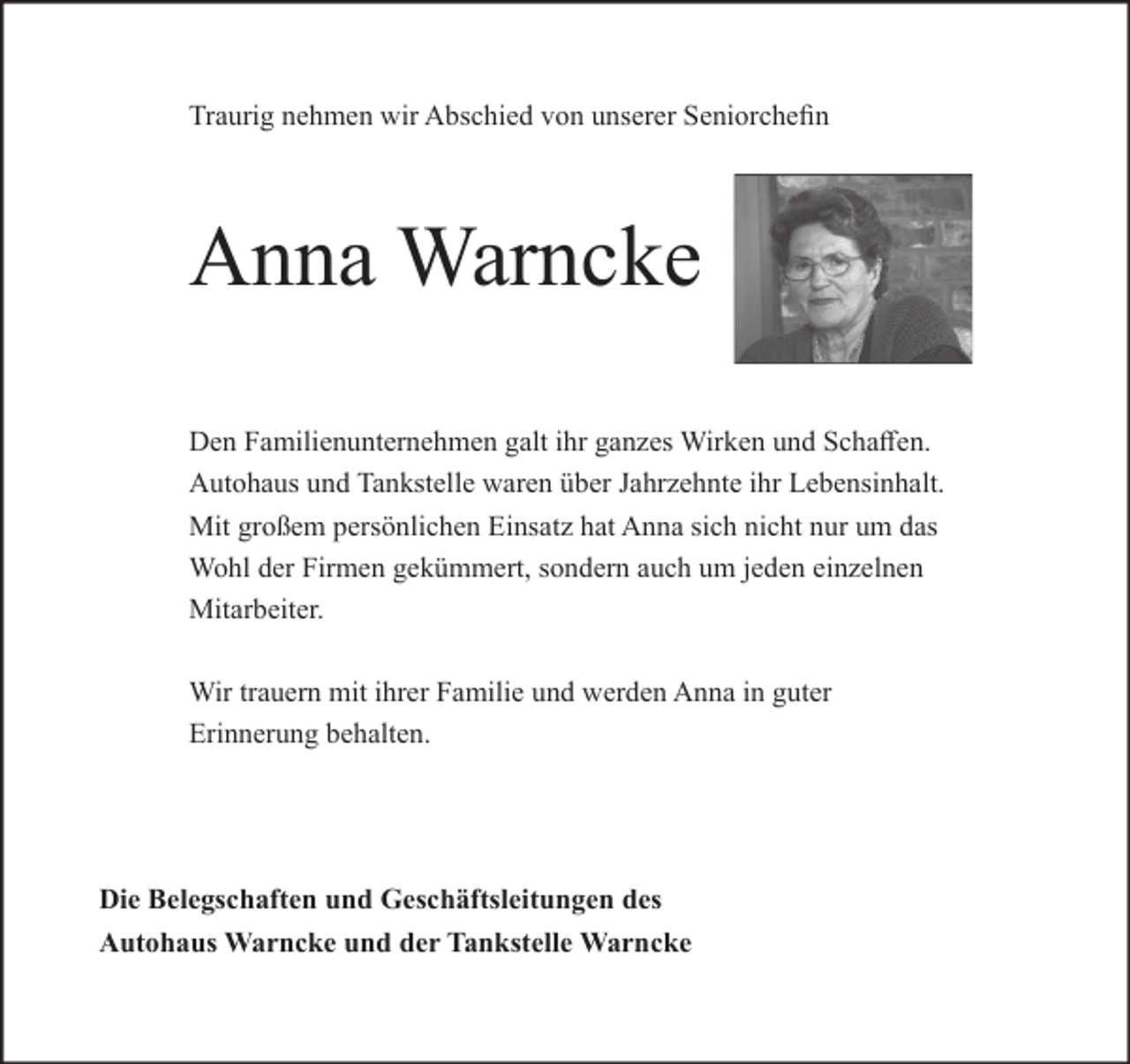 <p>Traurig nehmen wir Abschied von unserer Seniorchefin</p><p>Anna Warncke<br />Den Familienunternehmen galt ihr ganzes Wirken und Schaffen.<br />Autohaus und Tankstelle waren über Jahrzehnte ihr Lebensinhalt.<br />Mit großem persönlichen Einsatz hat Anna sich nicht nur um das<br />Wohl der Firmen gekümmert, sondern auch um jeden einzelnen<br />Mitarbeiter.<br />Wir trauern mit ihrer Familie und werden Anna in guter<br />Erinnerung behalten.</p><p>Die Belegschaften und Geschäftsleitungen des<br />Autohaus Warncke und der Tankstelle Warncke</p>