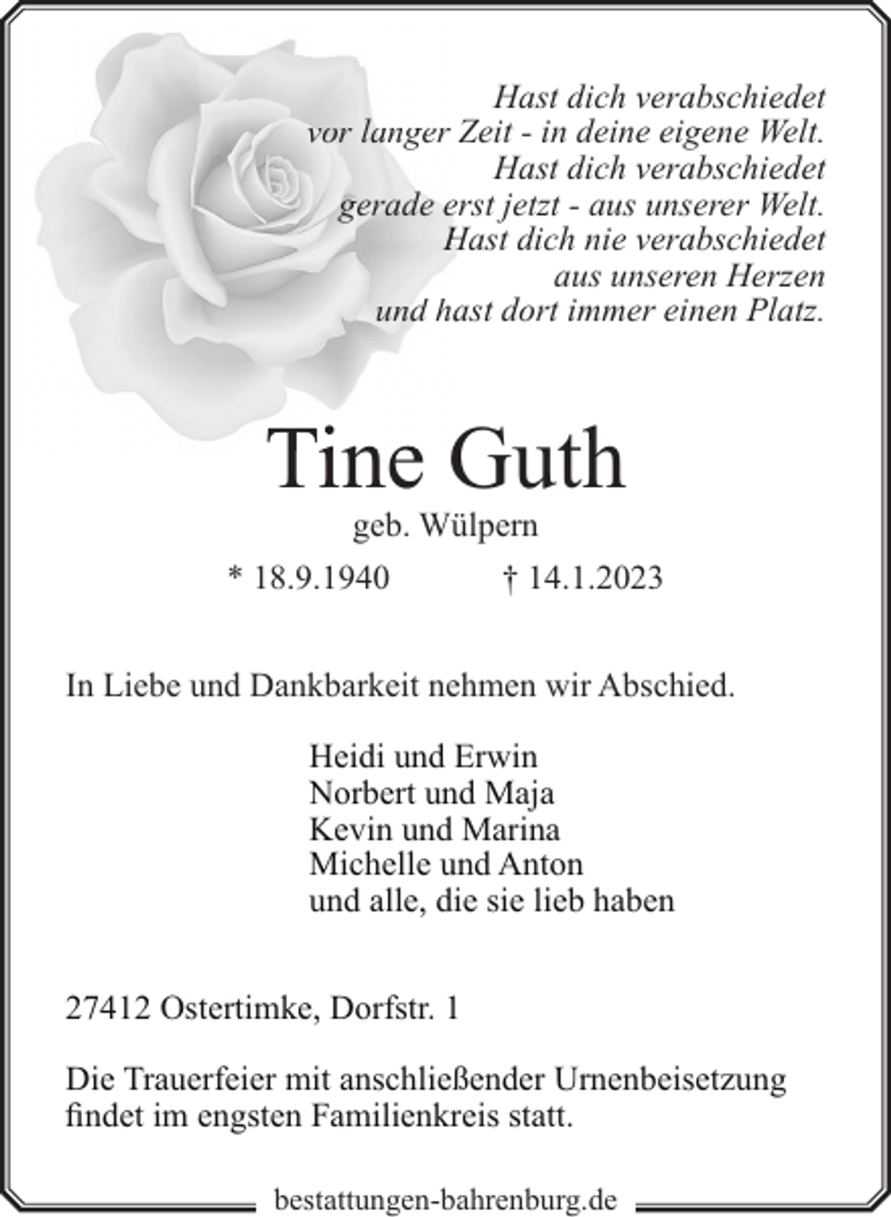 <p>Hast dich verabschiedet<br />vor langer Zeit - in deine eigene Welt.<br />Hast dich verabschiedet<br />gerade erst jetzt - aus unserer Welt.<br />Hast dich nie verabschiedet<br />aus unseren Herzen<br />und haast dort immer einen Platz.</p><p>Tine Guth<br />geb. Wülpern</p><p>* 18.9.1940</p><p>† 14.1.2023</p><p>In Liebe und Dankbarkeit nehmen wir Abschied.<br />Heidi und Erwin<br />Norbert und Maja<br />Kevin und Marina<br />Michelle und Anton<br />und alle, die sie lieb haben<br />27412 Ostertimke, Dorfstr. 1<br />Die Trauerfeier mit anschließender Urnenbeisetzung<br />findet im engsten Familienkreis statt.<br />bestattungen-bahrenburg.de</p>