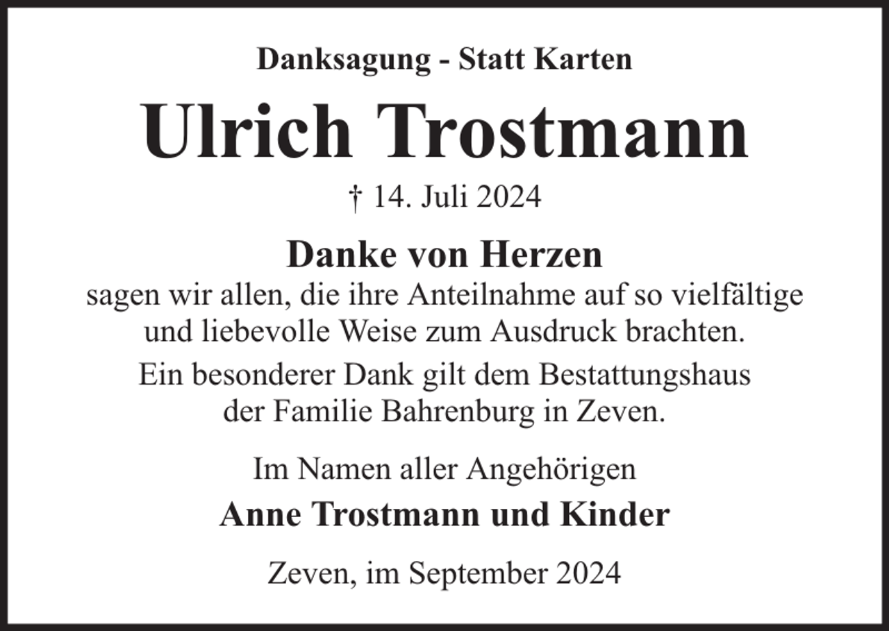 <p>Danksagung - Statt Karten</p><p>Ulrich Trostmann<br />† 14. Juli 2024</p><p>Danke von Herzen</p><p>sagen wir allen, die ihre Anteilnahme auf so vielfältige<br />und liebevolle Weise zum Ausdruck brachten.<br />Ein besonderer Dank gilt dem Bestattungshaus<br />der Familie Bahrenburg in Zeven.<br />Im Namen aller Angehörigen</p><p>Anne Trostmann und Kinder<br />Zeven, im September 2024</p>