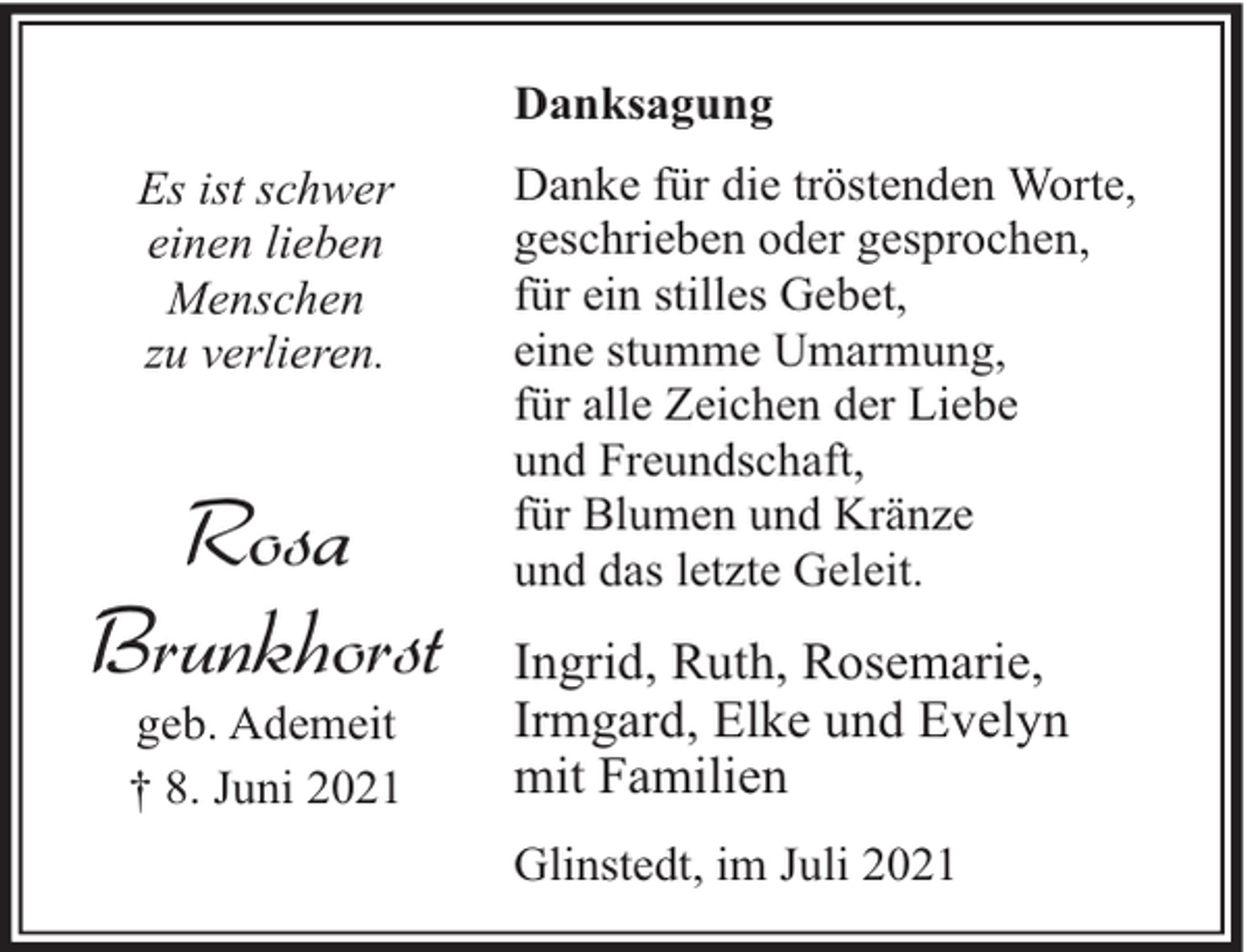 <p>Danksagung<br />Es ist schwer<br />einen lieben<br />Menschen<br />zu verlieren.</p><p>Rosa<br />Brunkhorst<br />geb. Ademeit<br />† 8. Juni 2021</p><p>Danke für die tröstenden Worte,<br />geschrieben oder gesprochen,<br />für ein stilles Gebet,<br />eine stumme Umarmung,<br />für alle Zeichen der Liebe<br />und Freundschaft,<br />für Blumen und Kränze<br />und das letzte Geleit.</p><p>Ingrid, Ruth, Rosemarie,<br />Irmgard, Elke und Evelyn<br />mit Familien<br />Glinstedt, im Juli 2021</p>