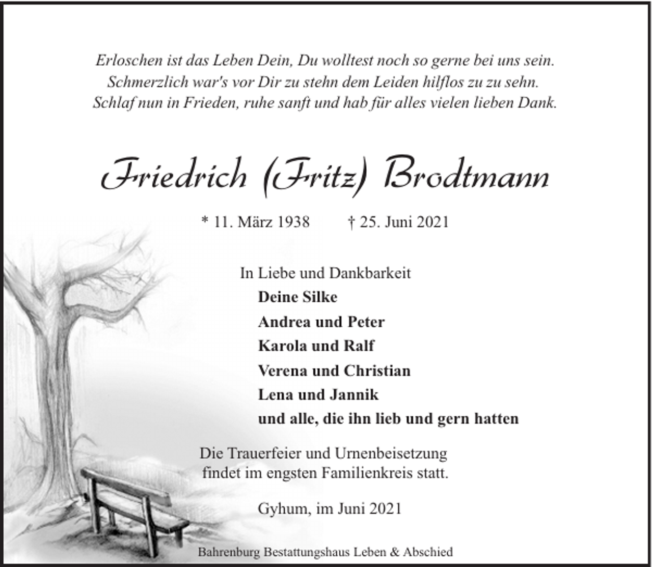 <p>Erloschen ist das Leben Dein, Du wolltest noch so gerne bei uns sein.<br />Schmerzlich war's vor Dir zu stehn dem Leiden hilflos zu zu sehn.<br />Schlaf nun in Frieden, ruhe sanft und hab für alles vielen lieben Dank.</p><p>Friedrich (Fritz) Brodtmann<br />* 11. März 1938</p><p>† 25. Juni 2021</p><p>In Liebe und Dankbarkeit<br />Deine Silke<br />Andrea und Peter<br />Karola und Ralf<br />Verena und Christian<br />Lena und Jannik<br />und alle, die ihn lieb und gern hatten<br />Die Trauerfeier und Urnenbeisetzung<br />findet im engsten Familienkreis statt.<br />Gyhum, im Juni 2021<br />Bahrenburg Bestattungshaus Leben &amp; Abschied</p>