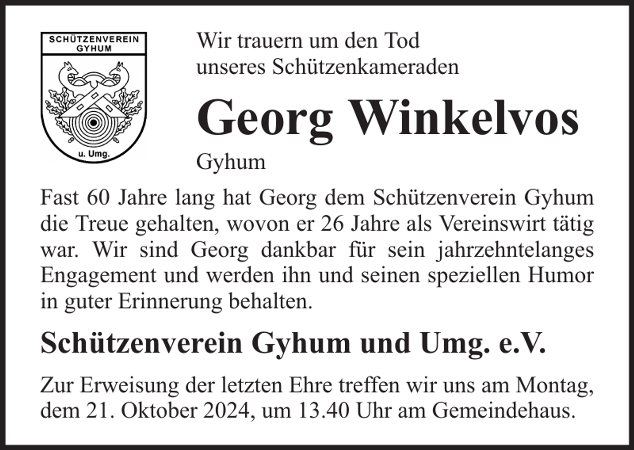 <p>Wir trauern um den Tod<br />unseres Schützenkameraden</p><p>Georg Winkelvos</p><p>Gyhum</p><p>Fast 60 Jahre lang hat Georg dem Schützenverein Gyhum<br />die Treue gehalten, wovon er 26 Jahre als Vereinswirt tätig<br />war. Wir sind Georg dankbar für sein jahrzehntelanges<br />Engagement und werden ihn und seinen speziellen Humor<br />in guter Erinnerung behalten.</p><p>Schützenverein Gyhum und Umg. e.V.<br />Zur Erweisung der letzten Ehre treffen wir uns am Montag,<br />dem 21. Oktober 2024, um 13.40 Uhr am Gemeindehaus.</p>