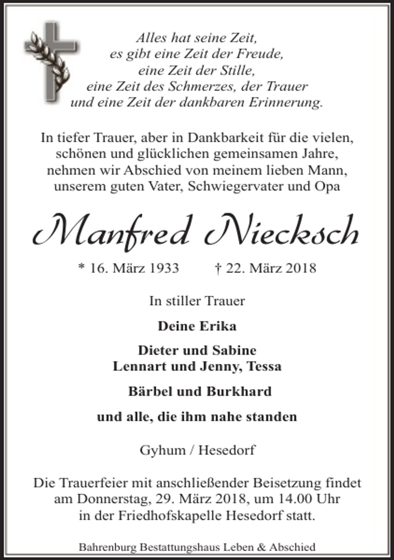 <p>Alles hat seine Zeit,<br />es gibt eine Zeit der Freude,<br />eine Zeit der Stille,<br />eine Zeit des Schmerzes, der Trauer<br />und eine Zeit der dankbaren Erinnerung.<br />In tiefer Trauer, aber in Dankbarkeit für die vielen,<br />schönen und glücklichen gemeinsamen Jahre,<br />nehmen wir Abschied von meinem lieben Mann,<br />unserem guten Vater, Schwiegervater und Opa</p><p>Manfred Niecksch<br />* 16. März 1933</p><p>† 22. März 2018</p><p>In stiller Trauer<br />Deine Erika<br />Dieter und Sabine<br />Lennart und Jenny, Tessa<br />Bärbel und Burkhard<br />und alle, die ihm nahe standen<br />Gyhum / Hesedorf<br />Die Trauerfeier mit anschließender Beisetzung findet<br />am Donnerstag, 29. März 2018, um 14.00 Uhr<br />in der Friedhofskapelle Hesedorf statt.<br />Bahrenburg Bestattungshaus Leben &amp; Abschied</p>