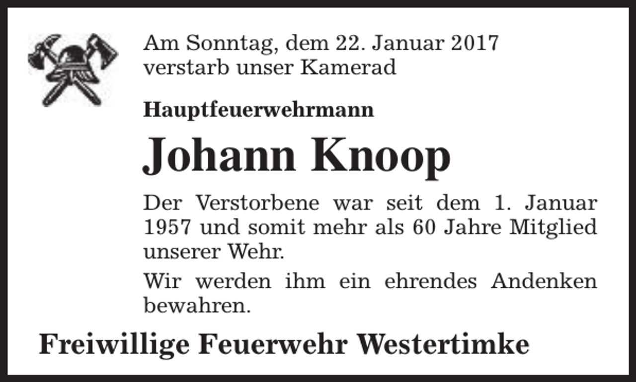 <p>Am Sonntag, dem 22. Januar 2017<br />verstarb unser Kamerad<br />Hauptfeuerwehrmann</p><p>Johann Knoop<br />Der Verstorbene war seit dem 1. Januar<br />1957 und somit mehr als 60 Jahre Mitglied<br />unserer Wehr.<br />Wir werden ihm ein ehrendes Andenken<br />bewahren.</p><p>Freiwillige Feuerwehr Westertimke</p>