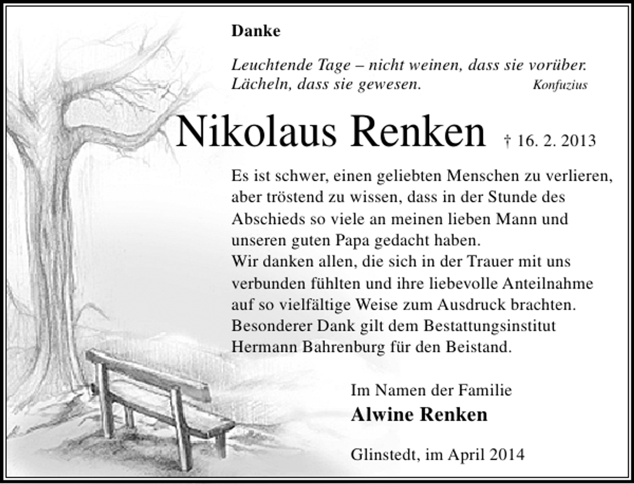 <p>Danke<br />Leuchtende Tage – nicht weinen, dass sie vorüber.<br />Lächeln, dass sie gewesen.<br />Konfuzius</p><p>Nikolaus Renken</p><p>† 16. 2. 2013</p><p>Es ist schwer, einen geliebten Menschen zu verlieren,<br />aber tröstend zu wissen, dass in der Stunde des<br />Abschieds so viele an meinen lieben Mann und<br />unseren guten Papa gedacht haben.<br />Wir danken allen, die sich in der Trauer mit uns<br />verbunden fühlten und ihre liebevolle Anteilnahme<br />auf so vielfältige Weise zum Ausdruck brachten.<br />Besonderer Dank gilt dem Bestattungsinstitut<br />Hermann Bahrenburg für den Beistand.<br />Im Namen der Familie</p><p>Alwine Renken</p><p>Glinstedt, im April 2014</p>