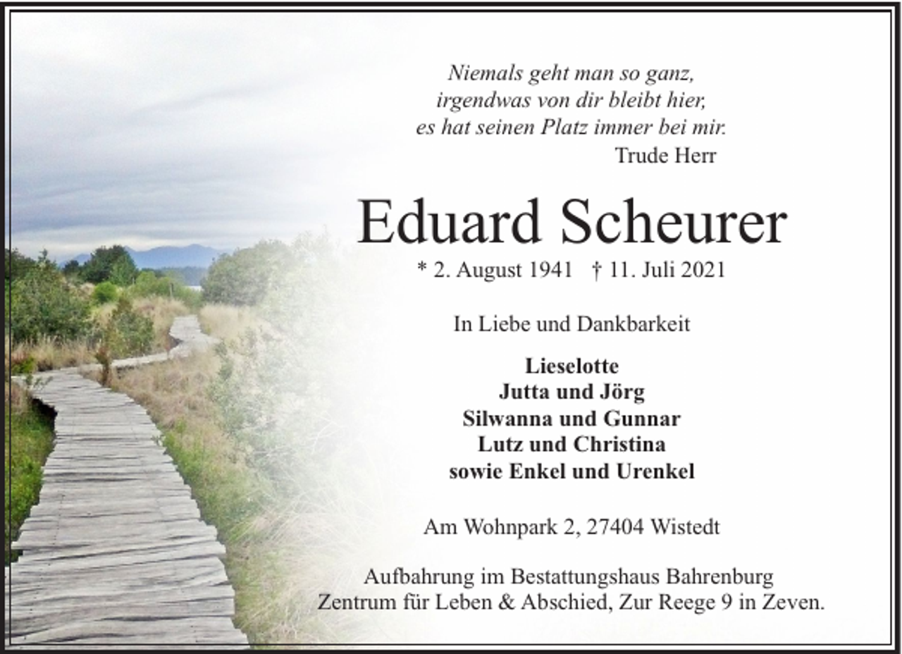 <p>Niemals geht man so ganz,<br />irgendwas von dir bleibt hier,<br />es hat seinen Platz immer bei mir.<br />Trude Herr</p><p>Eduard Scheurer<br />* 2. August 1941 † 11. Juli 2021<br />In Liebe und Dankbarkeit<br />Lieselotte<br />Jutta und Jörg<br />Silwanna und Gunnar<br />Lutz und Christina<br />sowie Enkel und Urenkel<br />Am Wohnpark 2, 27404 Wistedt<br />Aufbahrung im Bestattungshaus Bahrenburg<br />Zentrum für Leben &amp; Abschied, Zur Reege 9 in Zeven.</p>