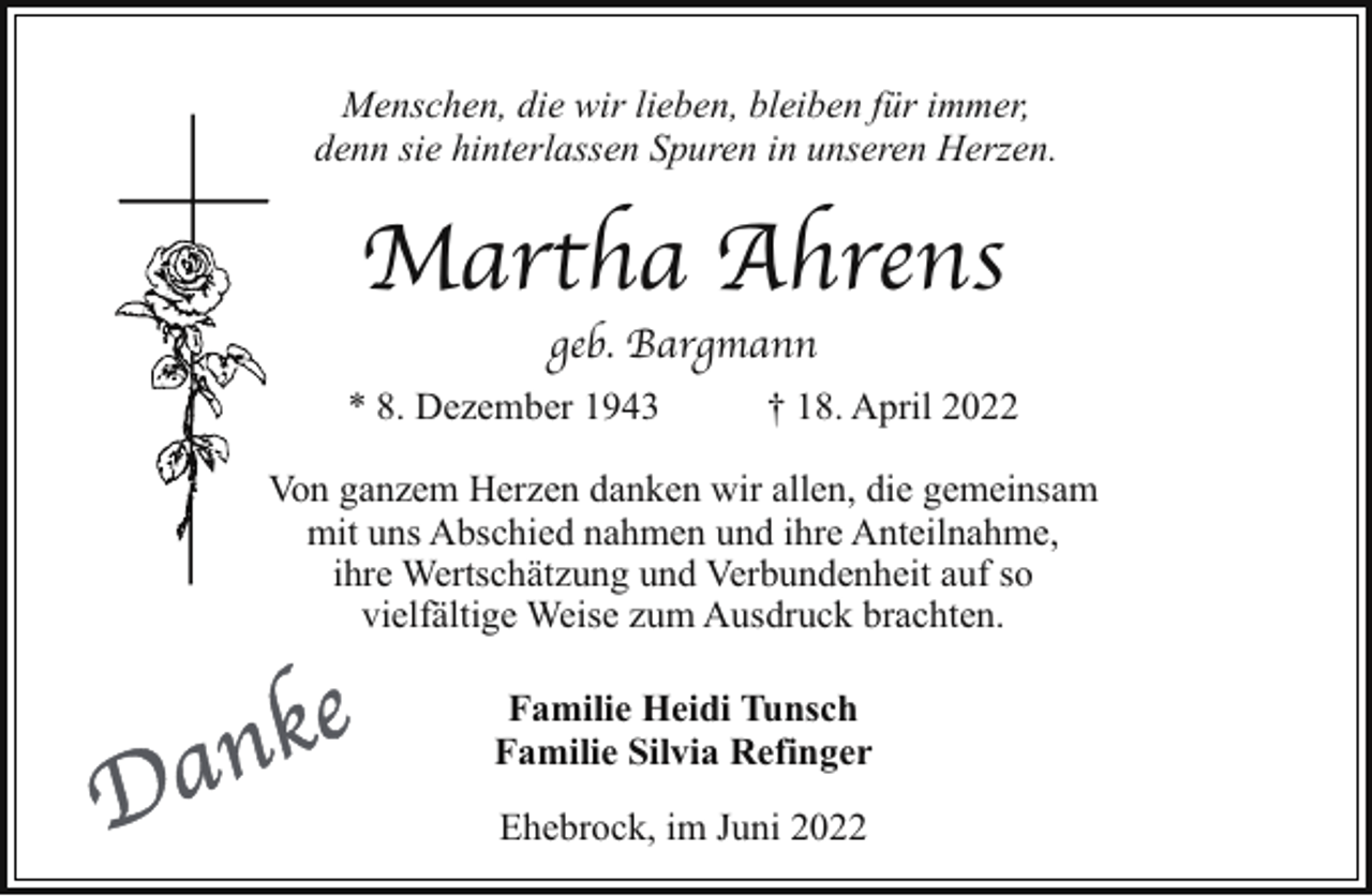 <p>Menschen, die wir lieben, bleiben für immer,<br />denn sie hinterlassen Spuren in unseren Herzen.</p><p>Martha Ahrens<br />geb. Bargmann</p><p>* 8. Dezember 1943</p><p>† 18. April 2022</p><p>Von ganzem Herzen danken wir allen, die gemeinsam<br />mit uns Abschied nahmen und ihre Anteilnahme,<br />ihre Wertschätzung und Verbundenheit auf so<br />vielfältige Weise zum Ausdruck brachten.<br />Familie Heidi Tunsch<br />Familie Silvia Refinger<br />Ehebrock, im Juni 2022</p>