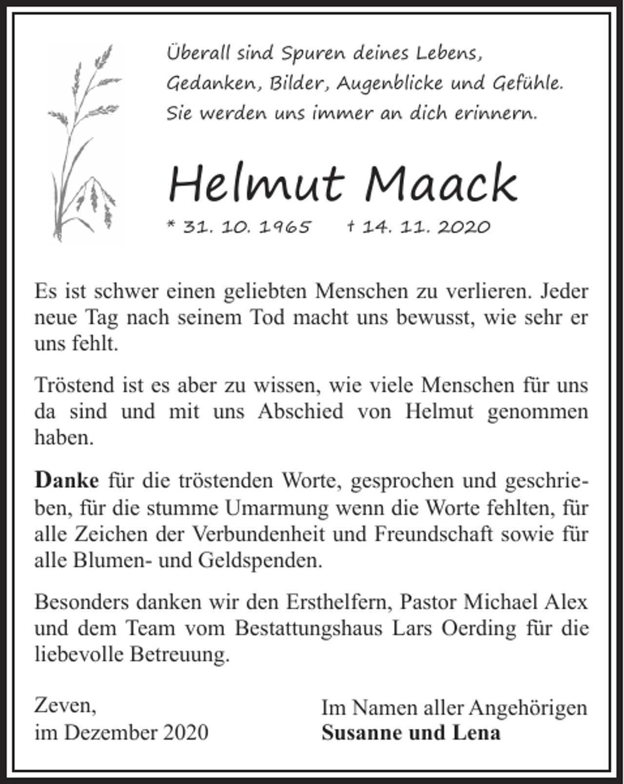 <p>Überall sind Spuren deines Lebens,<br />Gedanken, Bilder, Augenblicke und Gefühle.<br />Sie werden uns immer an dich erinnern.</p><p>Helmut Maack<br />* 31. 10. 1965</p><p>† 14. 11. 2020</p><p>Es ist schwer einen geliebten Menschen zu verlieren. Jeder<br />neue Tag nach seinem Tod macht uns bewusst, wie sehr er<br />uns fehlt.<br />Tröstend ist es aber zu wissen, wie viele Menschen für uns<br />da sind und mit uns Abschied von Helmut genommen<br />haben.</p><p>Danke für die tröstenden Worte, gesprochen und geschrie-</p><p>ben, für die stumme Umarmung wenn die Worte fehlten, für<br />alle Zeichen der Verbundenheit und Freundschaft sowie für<br />alle Blumen- und Geldspenden.</p><p>Besonders danken wir den Ersthelfern, Pastor Michael Alex<br />und dem Team vom Bestattungshaus Lars Oerding für die<br />liebevolle Betreuung.<br />Zeven,<br />im Dezember 2020</p><p>Im Namen aller Angehörigen<br />Susanne und Lena</p>