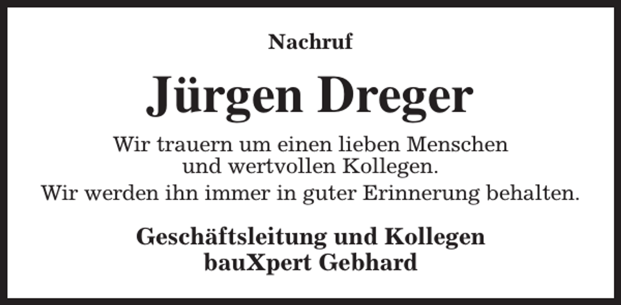 <p>Nachruf</p><p>Jürgen Dreger<br />Wir trauern um einen lieben Menschen<br />und wertvollen Kollegen.<br />Wir werden ihn immer in guter Erinnerung behalten.</p><p>Geschäftsleitung und Kollegen<br />bauXpert Gebhard</p>