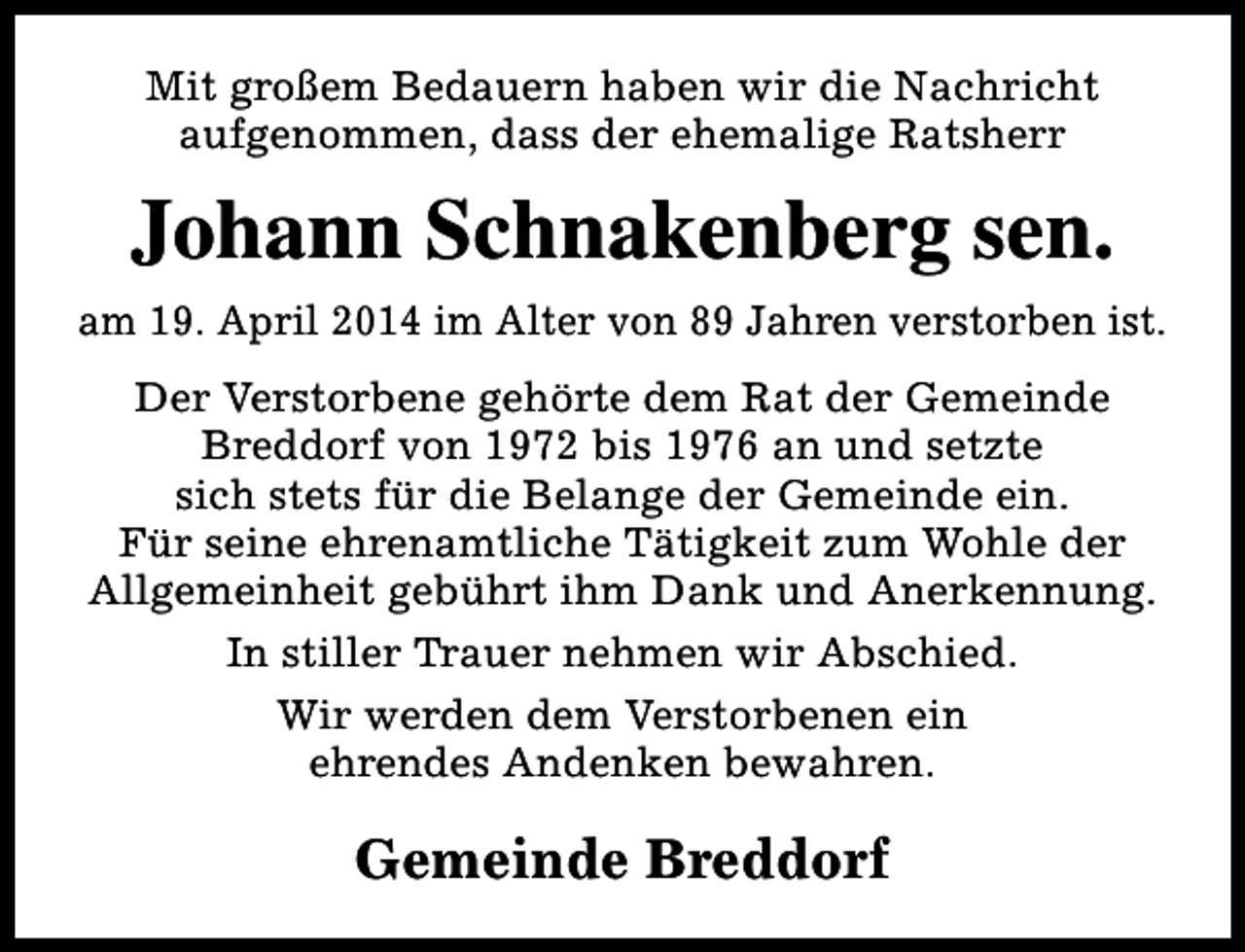 <p>Mit großem Bedauern haben wir die Nachricht<br />aufgenommen, dass der ehemalige Ratsherr</p><p>Johann Schnakenberg sen.<br />am 19. April 2014 im Alter von 89 Jahren verstorben ist.<br />Der Verstorbene gehörte dem Rat der Gemeinde<br />Breddorf von 1972 bis 1976 an und setzte<br />sich stets für die Belange der Gemeinde ein.<br />Für seine ehrenamtliche Tätigkeit zum Wohle der<br />Allgemeinheit gebührt ihm Dank und Anerkennung.<br />In stiller Trauer nehmen wir Abschied.<br />Wir werden dem Verstorbenen ein<br />ehrendes Andenken bewahren.</p><p>Gemeinde Breddorf</p>