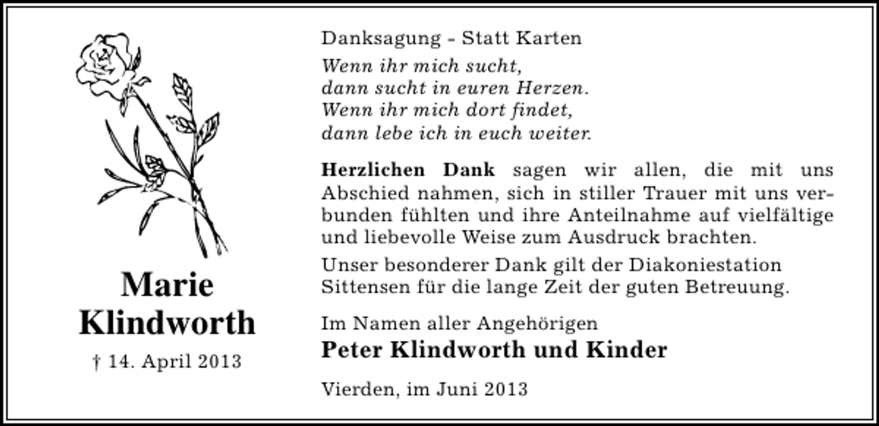 <p>Danksagung - Statt Karten<br />Wenn ihr mich sucht,<br />dann sucht in euren Herzen.<br />Wenn ihr mich dort findet,<br />dann lebe ich in euch weiter.</p><p>Marie<br />Klindworth<br />† 14. April 2013</p><p>Herzlichen Dank sagen wir allen, die mit uns<br />Abschied nahmen, sich in stiller Trauer mit uns verbunden fühlten und ihre Anteilnahme auf vielfältige<br />und liebevolle Weise zum Ausdruck brachten.<br />Unser besonderer Dank gilt der Diakoniestation<br />Sittensen für die lange Zeit der guten Betreuung.<br />Im Namen aller Angehörigen</p><p>Peter Klindworth und Kinder</p><p>Vierden, im Juni 2013</p>