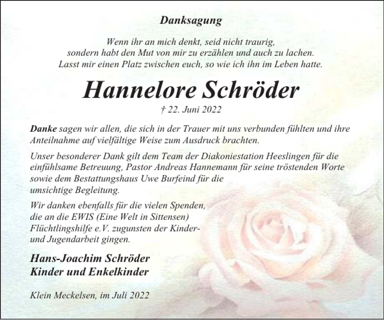 <p>Danksagung<br />Wenn ihr an mich denkt, seid nicht traurig,<br />sondern habt den Mut von mir zu erzählen und auch zu lachen.<br />Lasst mir einen Platz zwischen euch, so wie ich ihn im Leben hatte.</p><p>Hannelore Schröder<br />† 22. Juni 2022<br />Danke sagen wir allen, die sich in der Trauer mit uns verbunden fühlten und ihre<br />Anteilnahme auf vielfältige Weise zum Ausdruck brachten.<br />Unser besonderer Dank gilt dem Team der Diakoniestation Heeslingen für die<br />einfühlsame Betreuung, Pastor Andreas Hannemann für seine tröstenden Worte<br />sowie dem Bestattungshaus Uwe Burfeind für die<br />umsichtige Begleitung.<br />Wir danken ebenfalls für die vielen Spenden,<br />die an die EWIS (Eine Welt in Sittensen)<br />Flüchtlingshilfe e.V. zugunsten der Kinderund Jugendarbeit gingen.</p><p>Hans-Joachim Schröder<br />Kinder und Enkelkinder<br />Klein Meckelsen, im Juli 2022</p>