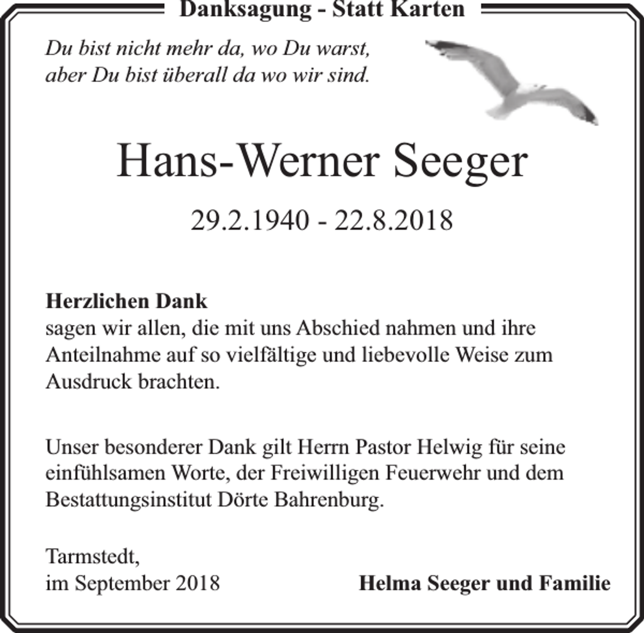 <p>Danksagung - Statt Karten<br />Du bist nicht mehr da, wo Du warst,<br />aber Du bist überall da wo wir sind.</p><p>Hans-Werner Seeger<br />29.2.1940 - 22.8.2018<br />Herzlichen Dank<br />sagen wir allen, die mit uns Abschied nahmen und ihre<br />Anteilnahme auf so vielfä<br />fältige und liebevolle Weise zum<br />Ausdruck brachten.<br />Unser besonderer Dank gilt Herrn Pastor Helwig für seine<br />einfühlsamen Worte, der Freiwilligen Feuerwehr und dem<br />Bestattungsinstitut Dörte Bahrenburg.<br />Tarmstedt,<br />im September 2018</p><p>Helma Seeger und Familie</p>