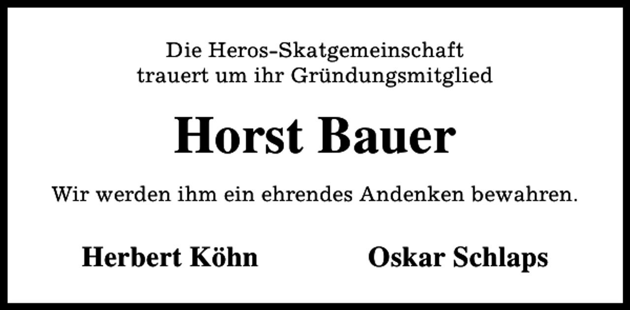<p>Die Heros-Skatgemeinschaft<br />trauert um ihr Gründungsmitglied</p><p>Horst Bauer<br />Wir werden ihm ein ehrendes Andenken bewahren.</p><p>Herbert Köhn</p><p>Oskar Schlaps</p>