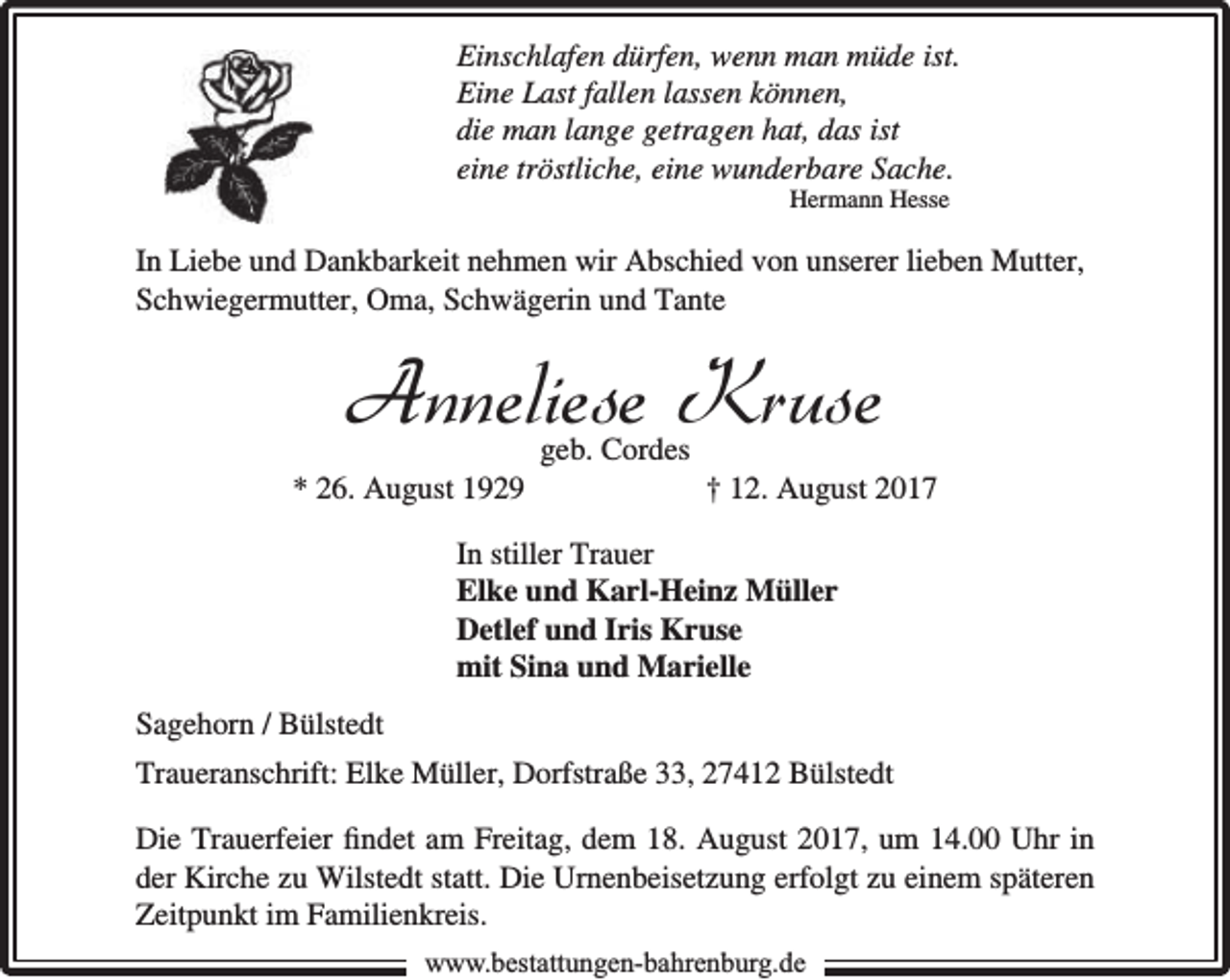 <p>Einschlafen dürfen, wenn man müde ist.<br />Eine Last fallen lassen können,<br />die man lange getragen hat, das ist<br />eine tröstliche, eine wunderbare Sache.<br />Hermann Hesse</p><p>In Liebe und Dankbarkeit nehmen wir Abschied von unserer lieben Mutter,<br />Schwiegermutter, Oma, Schwägerin und Tante</p><p>Anneliese Kruse<br />* 26. August 1929</p><p>geb. Cordes</p><p>† 12. August 2017</p><p>In stiller Trauer<br />Elke und Karl-Heinz Müller<br />Detlef und Iris Kruse<br />mit Sina und Marielle<br />Sagehorn / Bülstedt<br />Traueranschrift: Elke Müller, Dorfstraße 33, 27412 Bülstedt<br />Die Trauerfeier ﬁndet am Freitag, dem 18. August 2017, um 14.00 Uhr in<br />der Kirche zu Wilstedt statt. Die Urnenbeisetzung erfolgt zu einem späteren<br />Zeitpunkt im Familienkreis.<br />www.bbestattungen-bbahhrenbburg.dde</p>