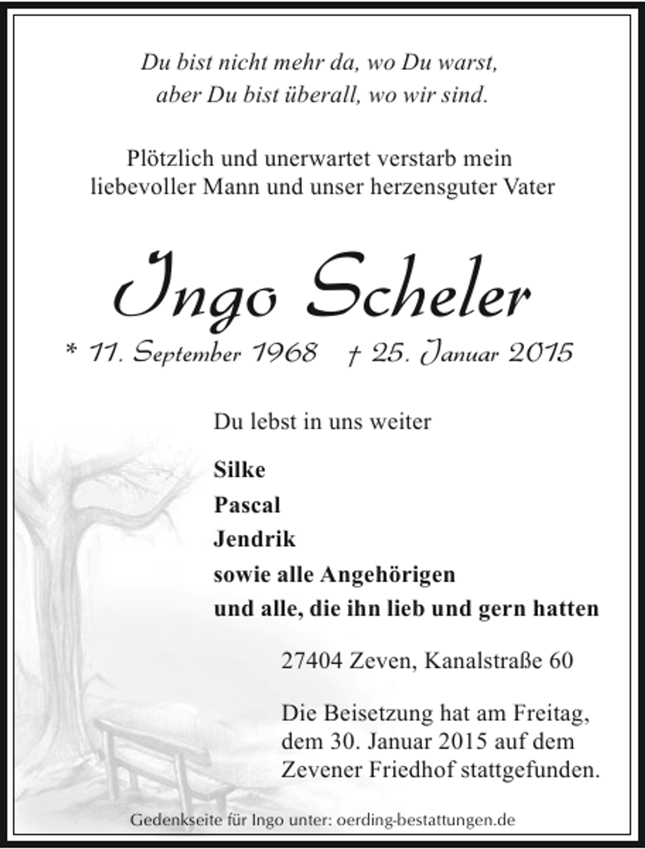 <p>Du bist nicht mehr da, wo Du warst,<br />aber Du bist überall, wo wir sind.<br />Plötzlich und unerwartet verstarb mein<br />liebevoller Mann und unser herzensguter Vater</p><p>Ingo Scheler</p><p>* 11. September 1968 † 25. Januar 2015<br />Du lebst in uns weiter<br />Silke<br />Pascal<br />Jendrik<br />sowie alle Angehörigen<br />und alle, die ihn lieb und gern hatten<br />27404 Zeven, Kanalstraße 60<br />Die Beisetzung hat am Freitag,<br />dem 30. Januar 2015 auf dem<br />Zevener Friedhof stattgefunden.<br />Gedenkseite für Ingo unter: oerding-bestattungen.de</p>