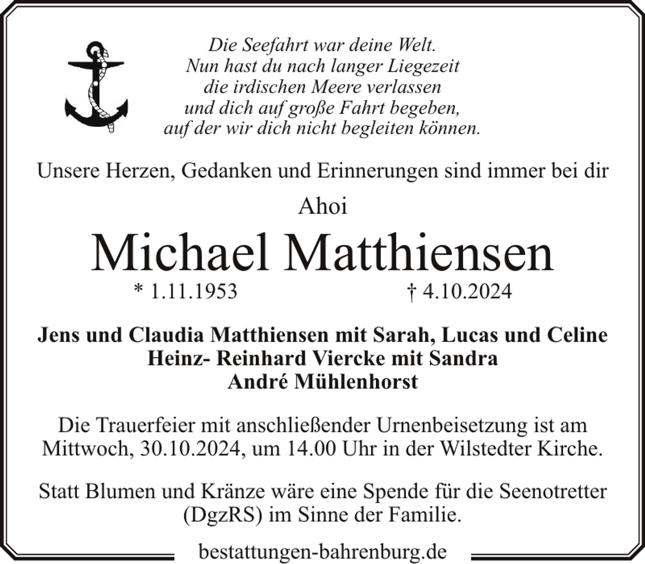 <p>Die Seefahrt war deine Welt.<br />Nun hast du nach langer Liegezeit<br />die irdischen Meere verlassen<br />und dich auf große Fahrt begeben,<br />auf der wir dich nicht begleiten können.</p><p>Unsere Herzen, Gedanken und Erinnerungen sind immer bei dir</p><p>Ahoi</p><p>Michael Matthiensen<br />* 1.11.1953</p><p>† 4.10.2024</p><p>Jens und Claudia Matthiensen mit Sarah, Lucas und Celine<br />Heinz- Reinhard Viercke mit Sandra<br />André Mühlenhorst<br />Die Trauerfeier mit anschließender Urnenbeisetzung ist am<br />Mittwoch, 30.10.2024, um 14.00 Uhr in der Wilstedter Kirche.<br />Statt Blumen und Kränze wäre eine Spende für die Seenotretter<br />(DgzRS) im Sinne der Familie.<br />bestattungen-bahrenburg.de</p>