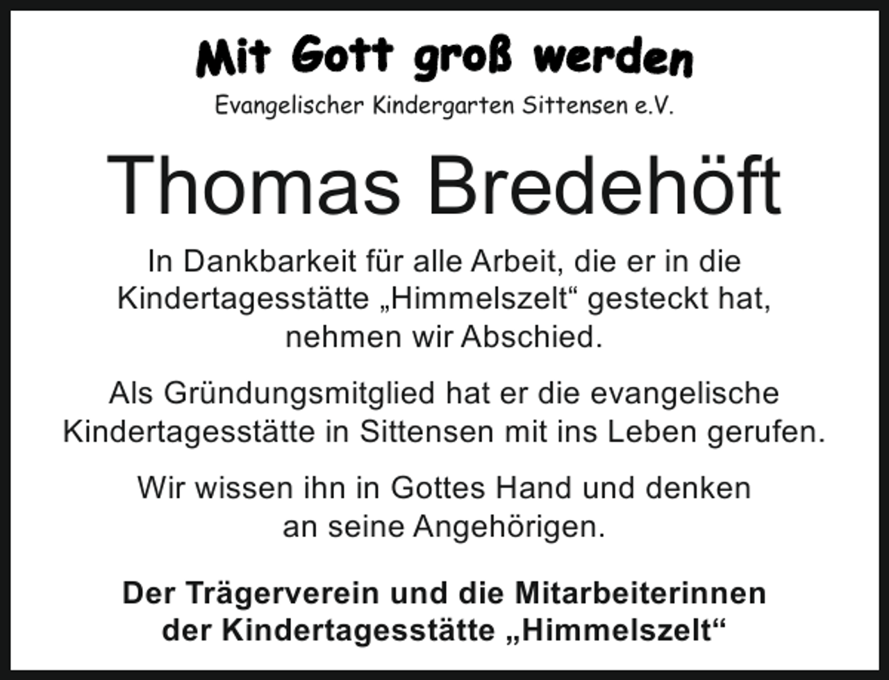 <p>Evangelischer Kindergarten Sittensen e.V.<br />Evangelischer Kindergarten Sittensen e.V.</p><p>Thomas Bredehöft<br />In Dankbarkeit für alle Arbeit, die er in die<br />Kindertagesstätte „Himmelszelt“ gesteckt hat,<br />nehmen wir Abschied.</p><p>Als Gründungsmitglied hat er die evangelische<br />Kindertagesstätte in Sittensen mit ins Leben gerufen.<br />Wir wissen ihn in Gottes Hand und denken<br />an seine Angehörigen.<br />Der Trägerverein und die Mitarbeiterinnen<br />der Kindertagesstätte „Himmelszelt“</p>