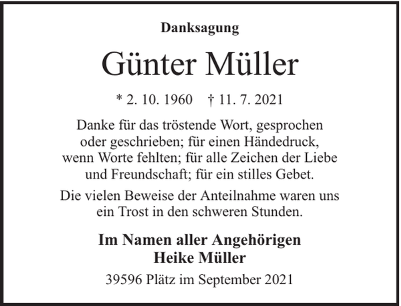 <p>Danksagung</p><p>Günter Müller<br />* 2. 10. 1960 † 11. 7. 2021<br />Danke für das tröstende Wort, gesprochen<br />oder geschrieben; für einen Händedruck,<br />wenn Worte fehlten; für alle Zeichen der Liebe<br />und Freundschaft; für ein stilles Gebet.<br />Die vielen Beweise der Anteilnahme waren uns<br />ein Trost in den schweren Stunden.</p><p>Im Namen aller Angehörigen<br />Heike Müller<br />39596 Plätz im September 2021</p>