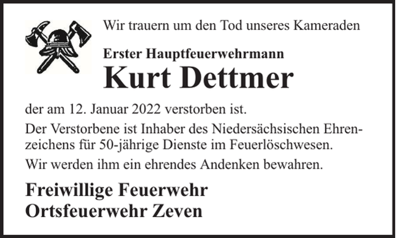 <p>Wir trauern um den Tod unseres Kameraden<br />Erster Hauptfeuerwehrmann</p><p>Kurt Dettmer</p><p>der am 12. Januar 2022 verstorben ist.<br />Der Verstorbene ist Inhaber des Niedersächsischen Ehrenzeichens für 50-jährige Dienste im Feuerlöschwesen.<br />Wir werden ihm ein ehrendes Andenken bewahren.</p><p>Freiwillige Feuerwehr<br />Ortsfeuerwehr Zeven</p>