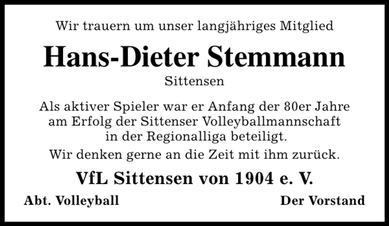 <p>Wir trauern um unser langjähriges Mitglied</p><p>Hans-Dieter Stemmann<br />Sittensen</p><p>Als aktiver Spieler war er Anfang der 80er Jahre<br />am Erfolg der Sittenser Volleyballmannschaft<br />in der Regionalliga beteiligt.<br />Wir denken gerne an die Zeit mit ihm zurück.</p><p>VfL Sittensen von 1904 e. V.<br />Abt. Volleyball</p><p>Der Vorstand</p>