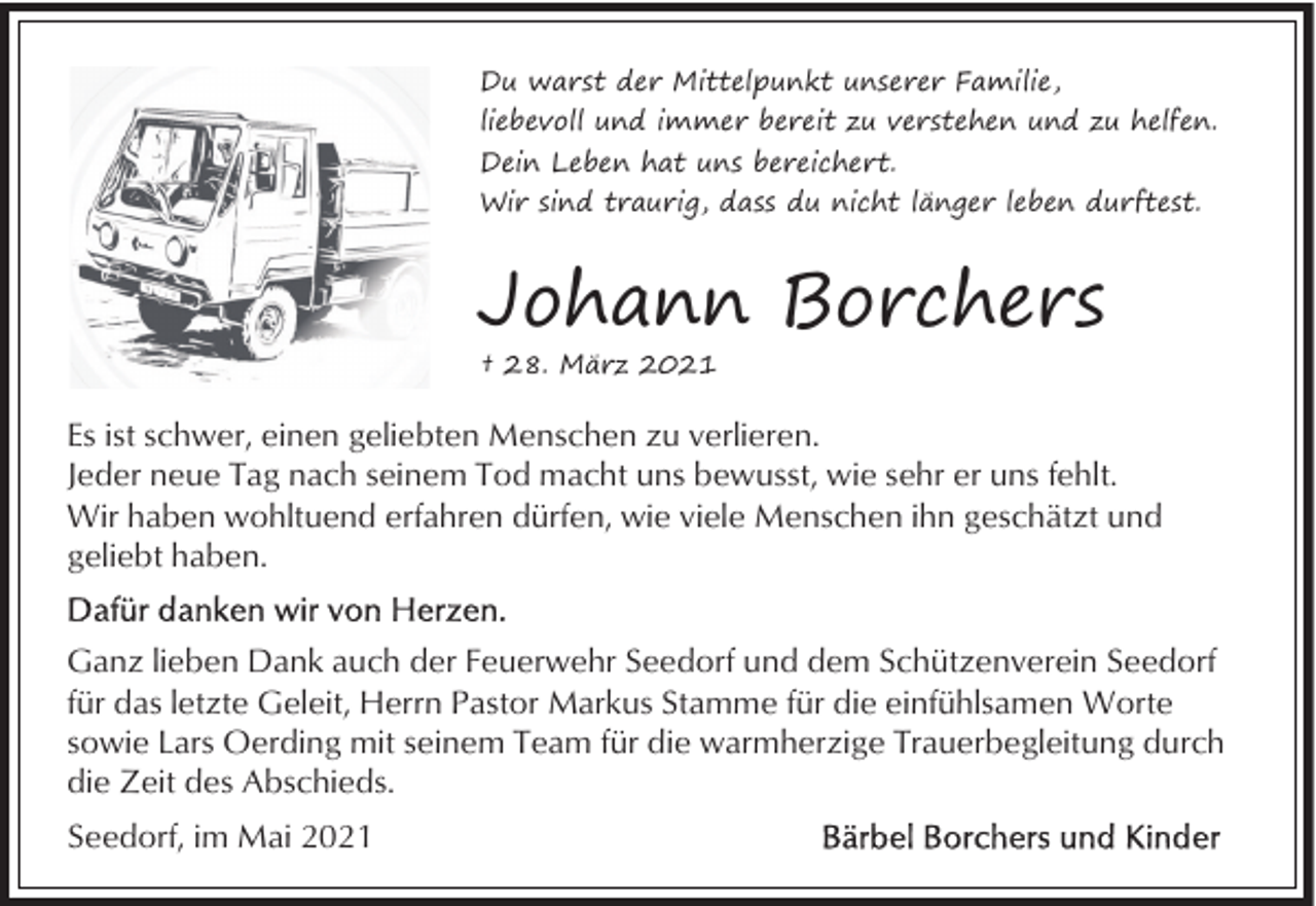 <p>Du warst der Mittelpunkt unserer Familie,<br />liebevoll und immer bereit zu verstehen und zu helfen.<br />Dein Leben hat uns bereichert.<br />Wir sind traurig, dass du nicht länger leben durftest.</p><p>Johann Borchers<br />† 28. März 2021</p><p>Es ist schwer, einen geliebten Menschen zu verlieren.<br />Jeder neue Tag nach seinem Tod macht uns bewusst, wie sehr er uns fehlt.<br />Wir haben wohltuend erfahren dürfen, wie viele Menschen ihn geschätzt und<br />geliebt haben.<br />Ganz lieben Dank auch der Feuerwehr Seedorf und dem Schützenverein Seedorf<br />für das letzte Geleit, Herrn Pastor Markus Stamme für die einfühlsamen Worte<br />sowie Lars Oerding mit seinem Team für die warmherzige Trauerbegleitung durch<br />die Zeit des Abschieds.<br />Seedorf, im Mai 2021</p>
