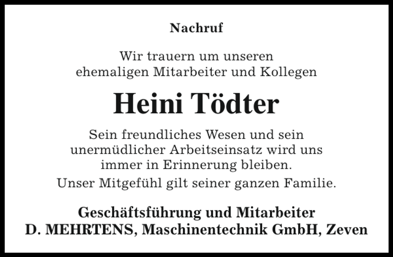 <p>Nachruf<br />Wir trauern um unseren<br />ehemaligen Mitarbeiter und Kollegen</p><p>Heini Tödter<br />Sein freundliches Wesen und sein<br />unermüdlicher Arbeitseinsatz wird uns<br />immer in Erinnerung bleiben.<br />Unser Mitgefühl gilt seiner ganzen Familie.</p><p>Geschäftsführung und Mitarbeiter<br />D. MEHRTENS, Maschinentechnik GmbH, Zeven</p>