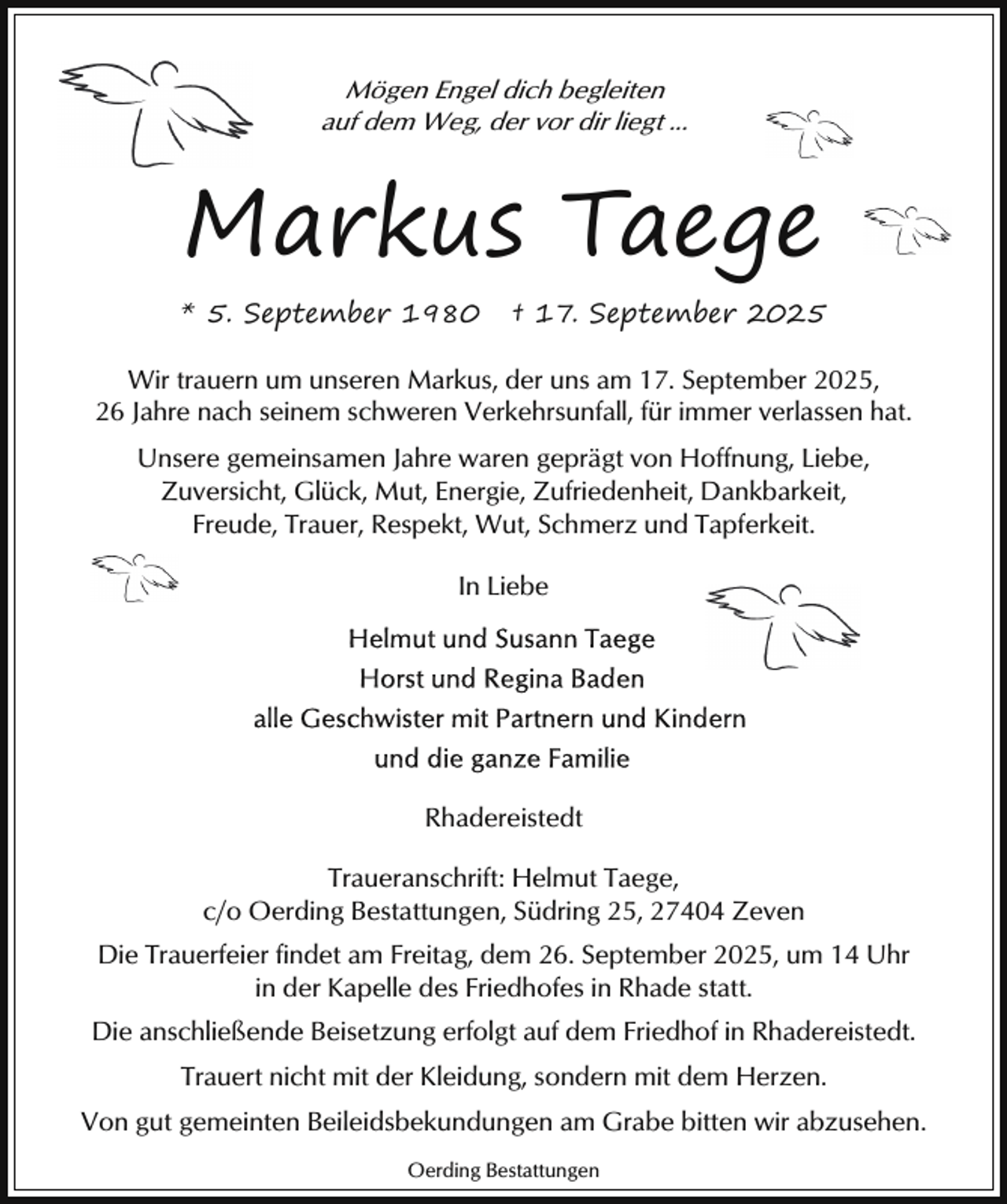 <p>Mögen Engel dich begleiten<br />auf dem Weg, der vor dir liegt ...</p><p>Markus Taege<br />* 5. September 1980</p><p>† 17. September 2025</p><p>Wir trauern um unseren Markus, der uns am 17. September 2025,<br />26 Jahre nach seinem schweren Verkehrsunfall, für immer verlassen hat.<br />Unsere gemeinsamen Jahre waren geprägt von Hoffnung, Liebe,<br />Zuversicht, Glück, Mut, Energie, Zufriedenheit, Dankbarkeit,<br />Freude, Trauer, Respekt, Wut, Schmerz und Tapferkeit.<br />In Liebe</p><p>Rhadereistedt<br />Traueranschrift: Helmut Taege,<br />c/o Oerding Bestattungen, Südring 25, 27404 Zeven<br />Die Trauerfeier findet am Freitag, dem 26. September 2025, um 14 Uhr<br />in der Kapelle des Friedhofes in Rhade statt.<br />Die anschließende Beisetzung erfolgt auf dem Friedhof in Rhadereistedt.<br />Trauert nicht mit der Kleidung, sondern mit dem Herzen.<br />Von gut gemeinten Beileidsbekundungen am Grabe bitten wir abzusehen.<br />Oerding Bestattungen</p>
