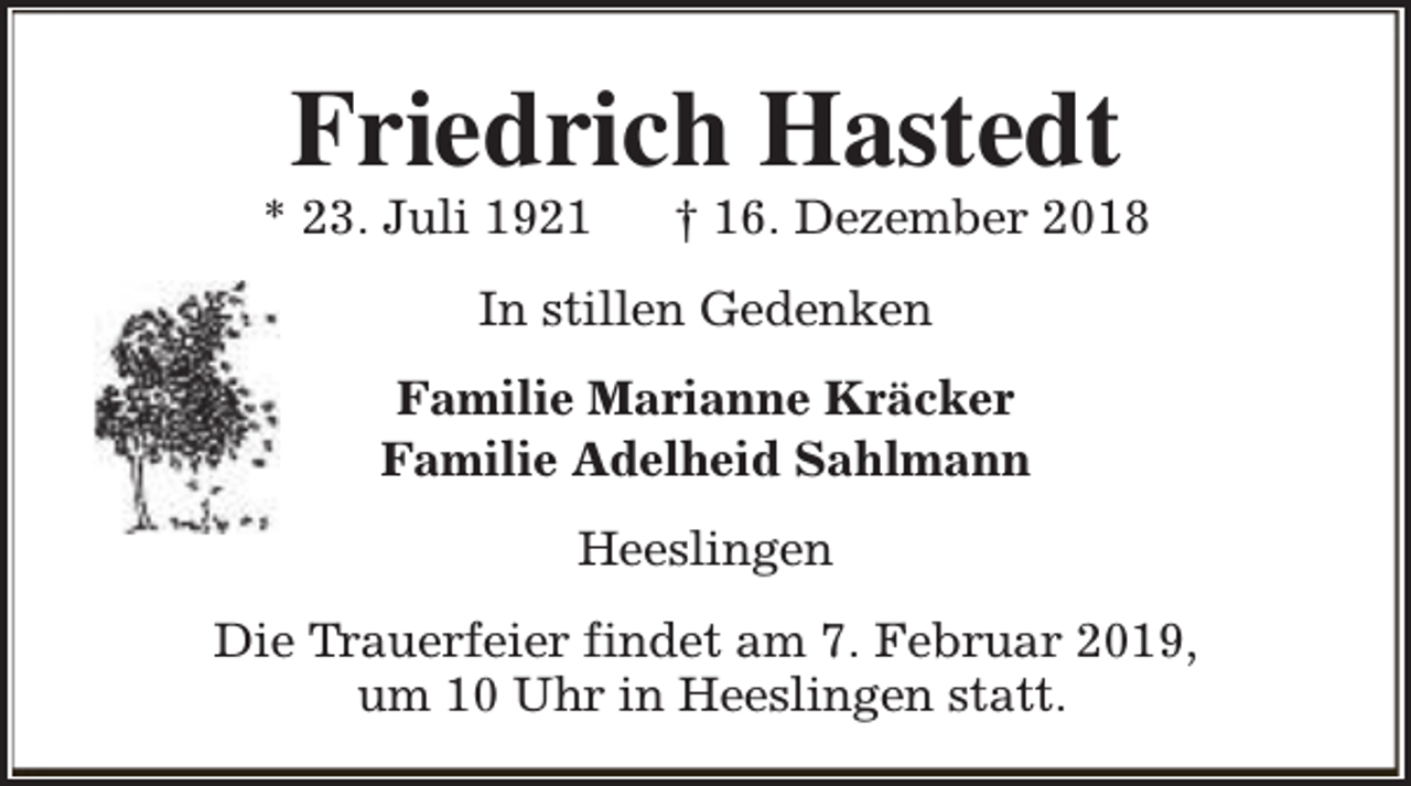 <p>Friedrich Hastedt</p><p>* 23. Juli 1921</p><p>† 16. Dezember 2018</p><p>In stillen Gedenken<br />Familie Marianne Kräcker<br />Familie Adelheid Sahlmann<br />Heeslingen<br />Die Trauerfeier findet am 7. Februar 2019,<br />um 10 Uhr in Heeslingen statt.</p>
