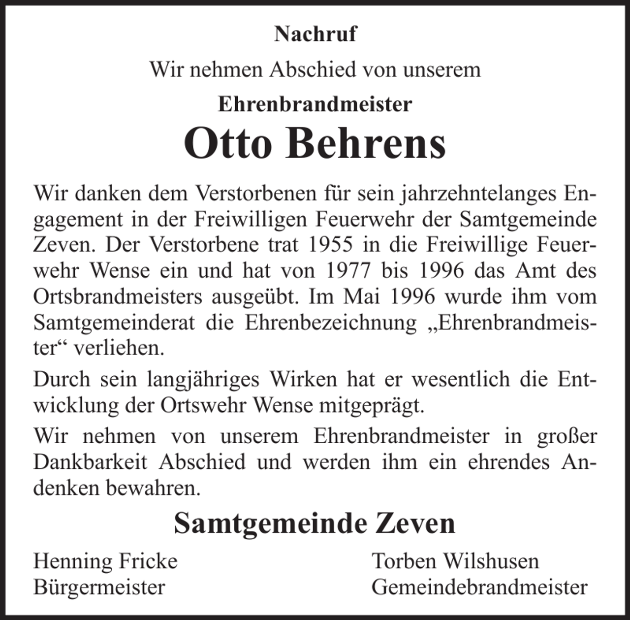 <p>Nachruf<br />Wir nehmen Abschied von unserem<br />Ehrenbrandmeister</p>
<p>Otto Behrens<br />Wir danken dem Verstorbenen für sein jahrzehntelanges Engagement in der Freiwilligen Feuerwehr der Samtgemeinde<br />Zeven. Der Verstorbene trat 1955 in die Freiwillige Feuerwehr Wense ein und hat von 1977 bis 1996 das Amt des<br />Ortsbrandmeisters ausgeübt. Im Mai 1996 wurde ihm vom<br />Samtgemeinderat die Ehrenbezeichnung „Ehrenbrandmeister“ verliehen.<br />Durch sein langjähriges Wirken hat er wesentlich die Entwicklung der Ortswehr Wense mitgeprägt.<br />Wir nehmen von unserem Ehrenbrandmeister in großer<br />Dankbarkeit Abschied und werden ihm ein ehrendes Andenken bewahren.</p>
<p>Samtgemeinde Zeven<br />Henning Fricke<br />Bürgermeister</p>
<p>Torben Wilshusen<br />Gemeindebrandmeister</p>