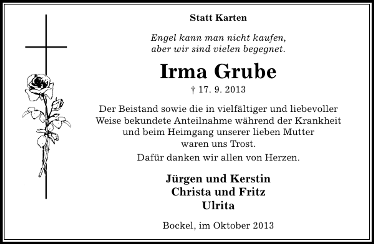 <p>Statt Karten<br />Engel kann man nicht kaufen,<br />aber wir sind vielen begegnet.</p><p>Irma Grube<br />† 17. 9. 2013</p><p>Der Beistand sowie die in vielfältiger und liebevoller<br />Weise bekundete Anteilnahme während der Krankheit<br />und beim Heimgang unserer lieben Mutter<br />waren uns Trost.<br />Dafür danken wir allen von Herzen.</p><p>Jürgen und Kerstin<br />Christa und Fritz<br />Ulrita<br />Bockel, im Oktober 2013</p>