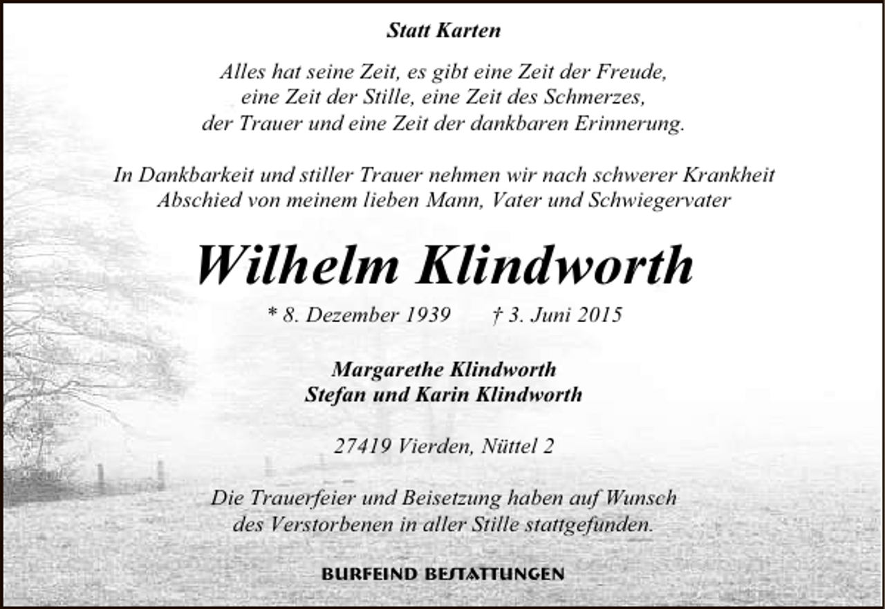 <p>Statt Karten<br />Alles hat seine Zeit, es gibt eine Zeit der Freude,<br />eine Zeit der Stille, eine Zeit des Schmerzes,<br />der Trauer und eine Zeit der dankbaren Erinnerung.<br />In Dankbarkeit und stiller Trauer nehmen wir nach schwerer Krankheit<br />Abschied von meinem lieben Mann, Vater und Schwiegervater</p><p>Wilhelm Klindworth<br />* 8. Dezember 1939</p><p>† 3. Juni 2015</p><p>Margarethe Klindworth<br />Stefan und Karin Klindworth<br />27419 Vierden, Nüttel 2<br />Die Trauerfeier und Beisetzung haben auf Wunsch<br />des Verstorbenen in aller Stille stattgefunden.<br />Burfeind Bestattungen</p>