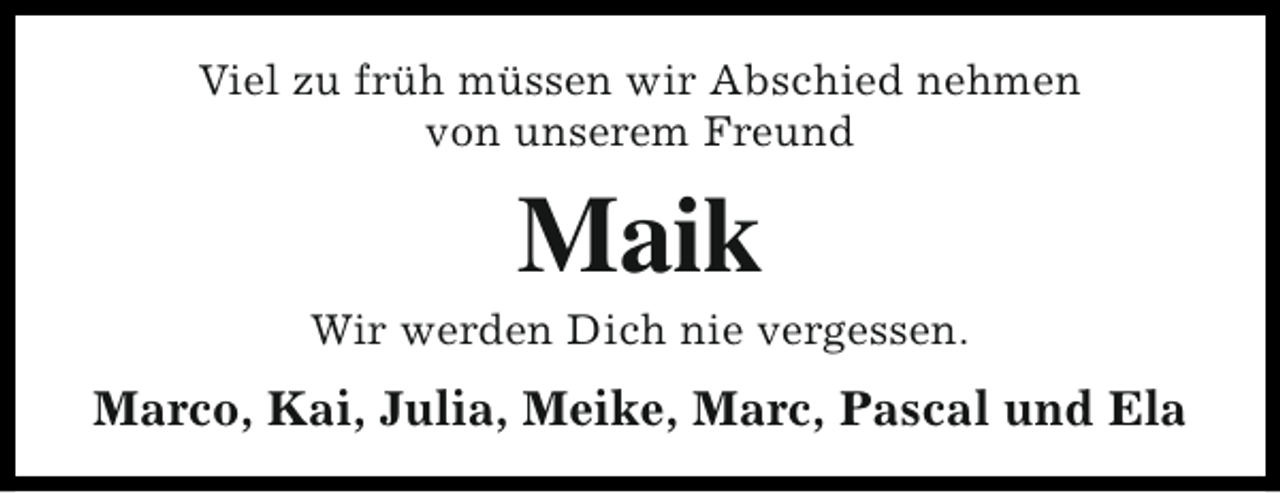 <p>Viel zu früh müssen wir Abschied nehmen<br />von unserem Freund</p><p>Maik</p><p>Wir werden Dich nie vergessen.</p><p>Marco, Kai, Julia, Meike, Marc, Pascal und Ela</p>