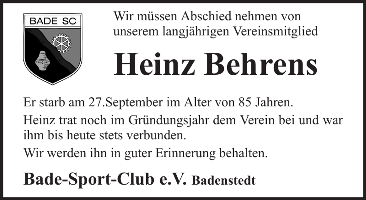 <p>Wir müssen Abschied nehmen von<br />unserem langjährigen Vereinsmitglied</p><p>Heinz Behrens<br />Er starb am 27.September im Alter von 85 Jahren.<br />Heinz trat noch im Gründungsjahr dem Verein bei und war<br />ihm bis heute stets verbunden.<br />Wir werden ihn in guter Erinnerung behalten.</p><p>Bade-Sport-Club e.V. Badenstedt</p>
