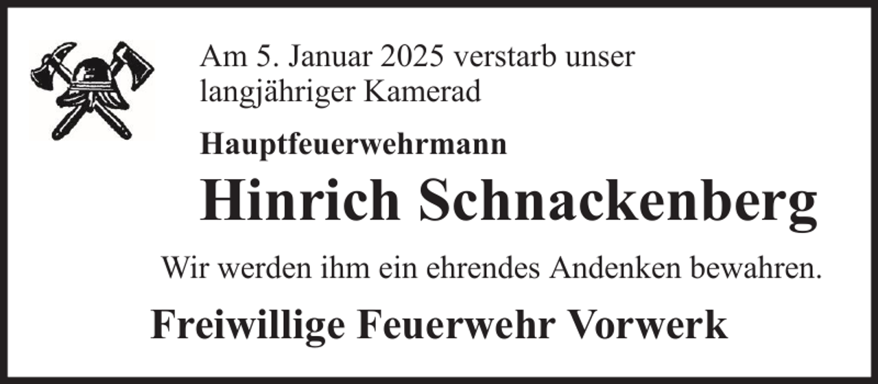 <p>Am 5. Januar 2025 verstarb unser<br />langjähriger Kamerad<br />Hauptfeuerwehrmann</p>
<p>Hinrich Schnackenberg<br />Wir werden ihm ein ehrendes Andenken bewahren.</p>
<p>Freiwillige Feuerwehr Vorwerk</p>