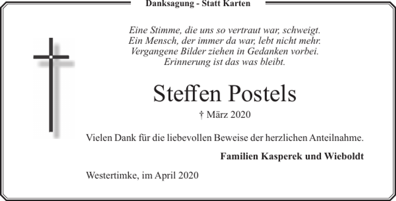 <p>Danksagung - Statt Karten</p><p>Eine Stimme, die uns so vertraut war, schweigt.<br />Ein Mensch, der immer da war, lebt nicht mehr.<br />Vergangene Bilder ziehen in Gedanken vorbei.<br />Erinnerung ist das was bleibt.</p><p>Steffen Postels<br />† März 2020</p><p>Vielen Dank für die liebevollen Beweise der herzlichen Anteilnahme.<br />Familien Kasperek und Wieboldt<br />Westertimke, im April 2020</p>