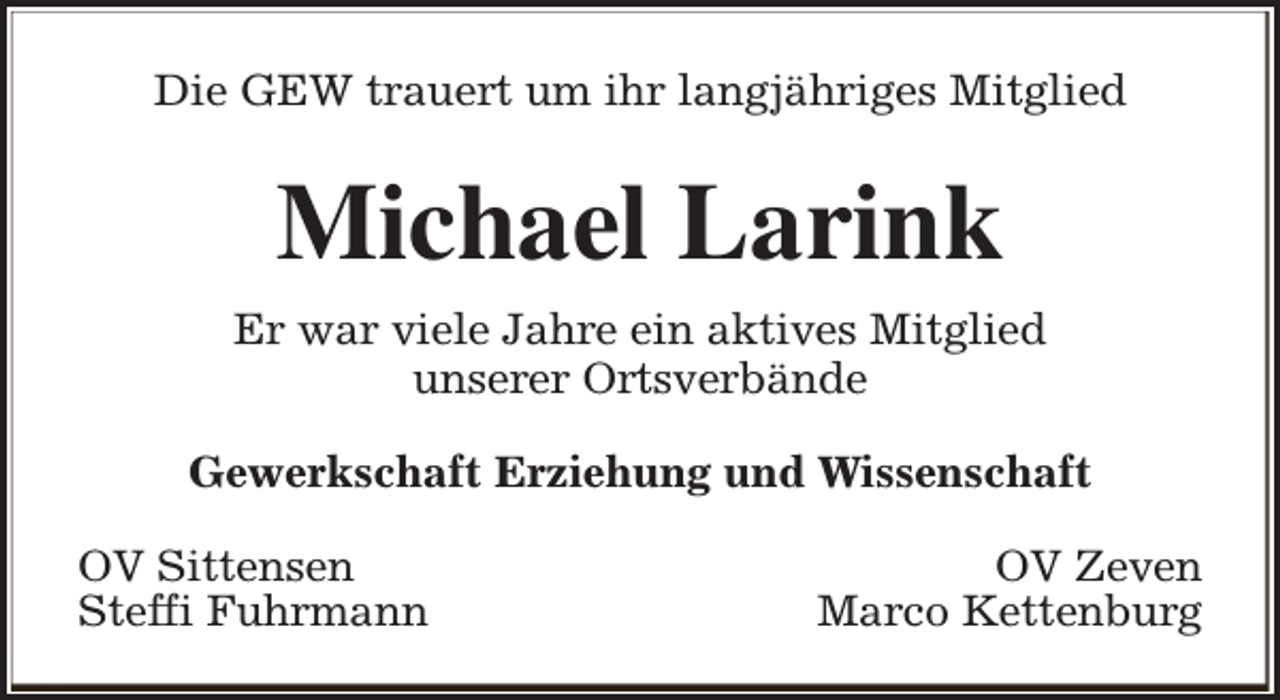 <p>Die GEW trauert um ihr langjähriges Mitglied</p><p>Michael Larink<br />Er war viele Jahre ein aktives Mitglied<br />unserer Ortsverbände<br />Gewerkschaft Erziehung und Wissenschaft<br />OV Sittensen<br />Steffi Fuhrmann</p><p>OV Zeven<br />Marco Kettenburg</p>