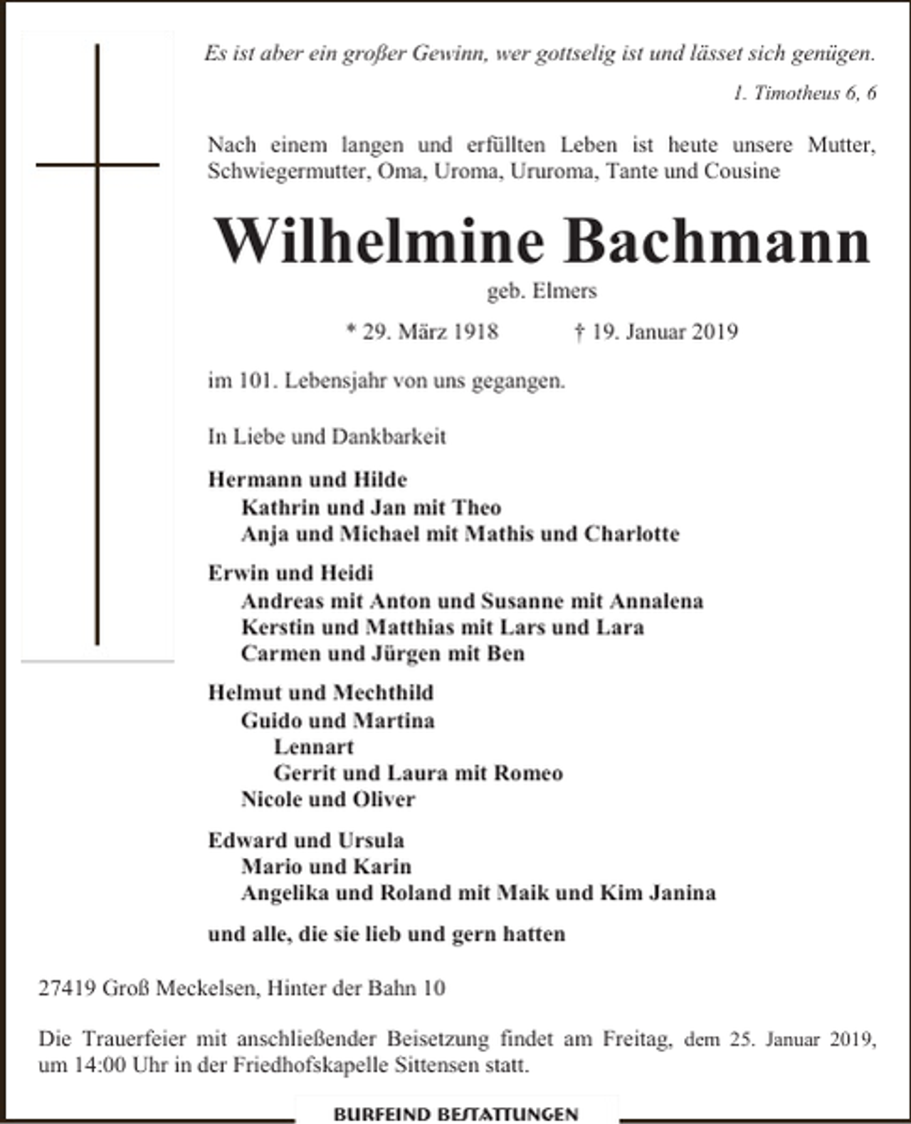 <p>Es ist aber ein großer Gewinn, wer gottselig ist und lässet sich genügen.<br />1. Timotheus 6, 6</p><p>Nach einem langen und erfüllten Leben ist heute unsere Mutter,<br />Schwiegermutter, Oma, Uroma, Ururoma, Tante und Cousine</p><p>Wilhelmine Bachmann<br />geb. Elmers</p><p>* 29. März 1918</p><p>† 19. Januar 2019</p><p>im 101. Lebensjahr von uns gegangen.<br />In Liebe und Dankbarkeit<br />Hermann und Hilde<br />Kathrin und Jan mit Theo<br />Anja und Michael mit Mathis und Charlotte<br />Erwin und Heidi<br />Andreas mit Anton und Susanne mit Annalena<br />Kerstin und Matthias mit Lars und Lara<br />Carmen und Jürgen mit Ben<br />Helmut und Mechthild<br />Guido und Martina<br />Lennart<br />Gerrit und Laura mit Romeo<br />Nicole und Oliver<br />Edward und Ursula<br />Mario und Karin<br />Angelika und Roland mit Maik und Kim Janina<br />und alle, die sie lieb und gern hatten<br />27419 Groß Meckelsen, Hinter der Bahn 10<br />Die Trauerfeier mit anschließender Beisetzung findet am Freitag, dem 25. Januar 2019,<br />um 14:00 Uhr in der Friedhofskapelle Sittensen statt.<br />Burfeind Bestattungen</p>