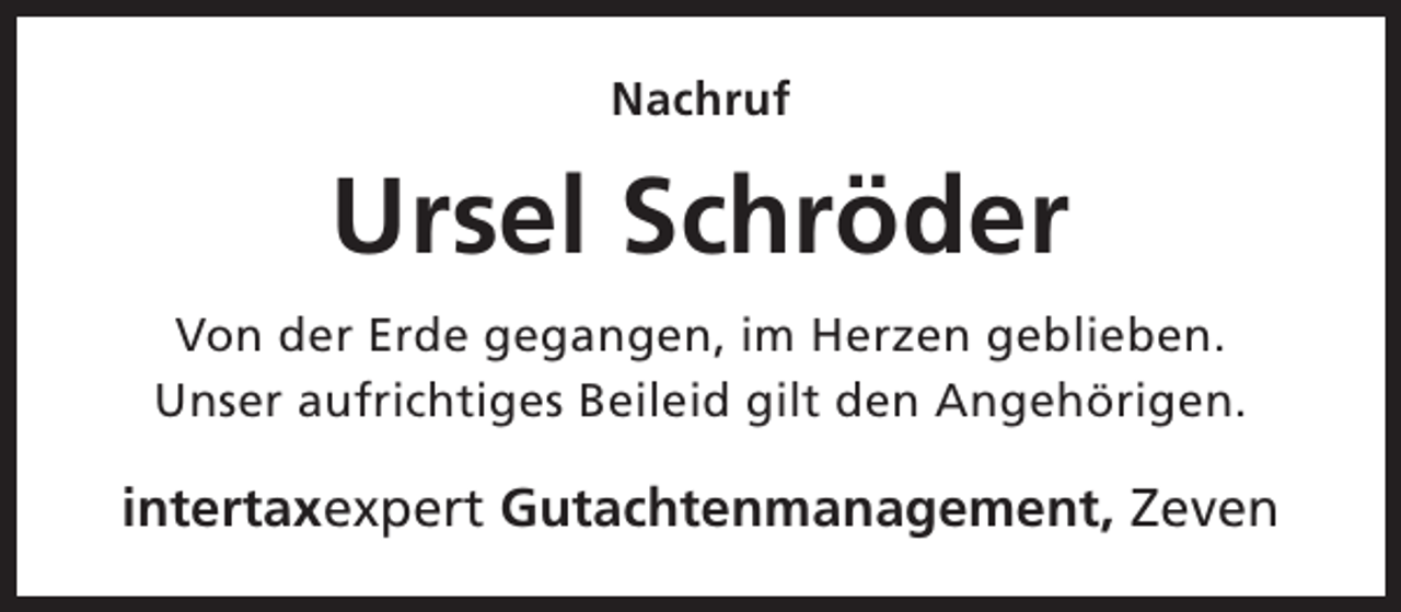 <p>Nachruf</p><p>Ursel Schröder<br />Von der Erde gegangen, im Herzen geblieben.<br />Unser aufrichtiges Beileid gilt den Angehörigen.</p><p>intertaxexpert Gutachtenmanagement, Zeven</p>