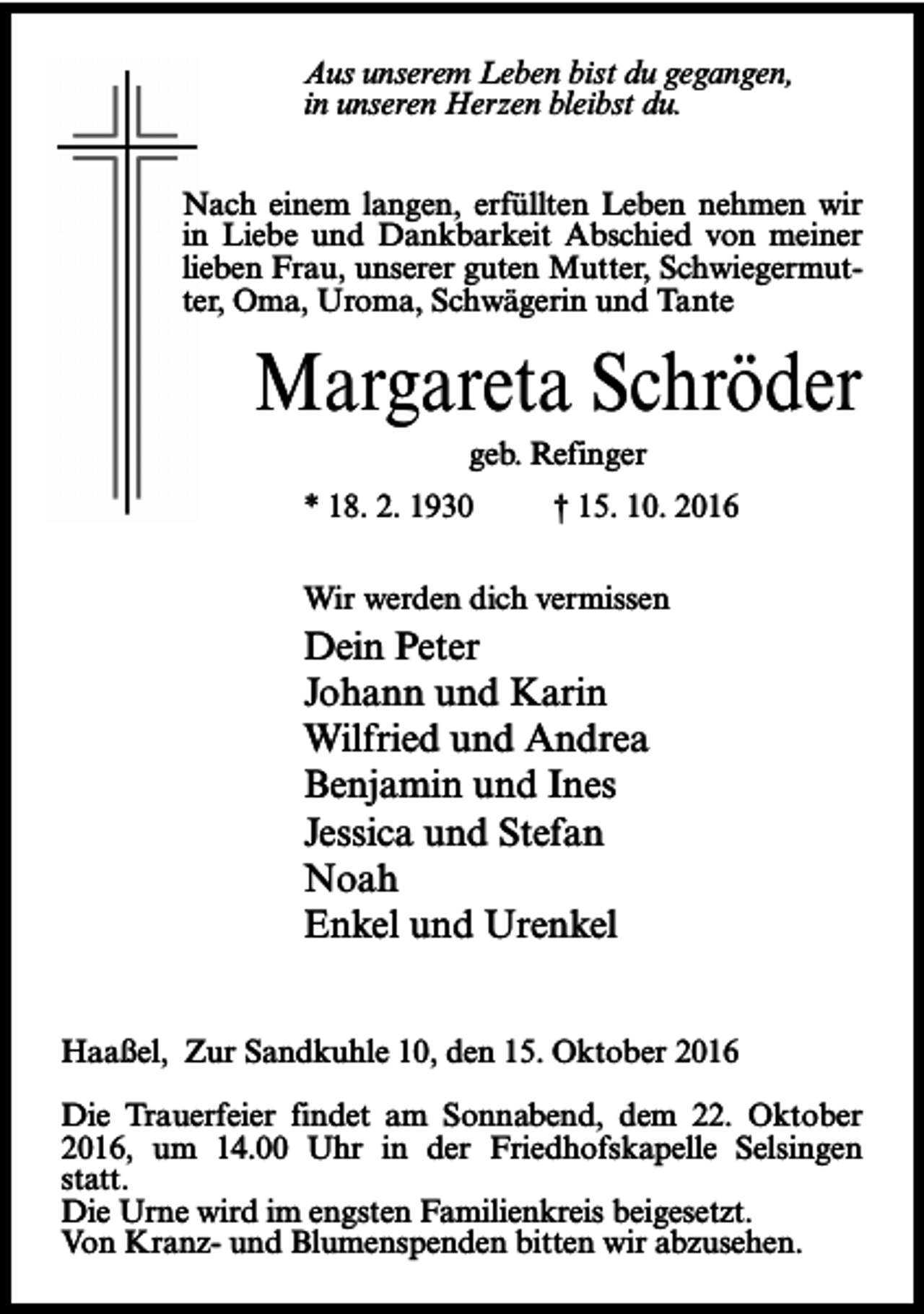 <p>Aus unserem Leben bist du gegangen,<br />in unseren Herzen bleibst du.<br />Nach einem langen, erfüllten Leben nehmen wir<br />in Liebe und Dankbarkeit Abschied von meiner<br />lieben Frau, unserer guten Mutter, Schwiegermutter, Oma, Uroma, Schwägerin und Tante</p><p>Margareta Schröder<br />geb. Refinger</p><p>* 18. 2. 1930</p><p>† 15. 10. 2016</p><p>Wir werden dich vermissen</p><p>Dein Peter<br />Johann und Karin<br />Wilfried und Andrea<br />Benjamin und Ines<br />Jessica und Stefan<br />Noah<br />Enkel und Urenkel<br />Haaßel, Zur Sandkuhle 10, den 15. Oktober 2016<br />Die Trauerfeier findet am Sonnabend, dem 22. Oktober<br />2016, um 14.00 Uhr in der Friedhofskapelle Selsingen<br />statt.<br />Die Urne wird im engsten Familienkreis beigesetzt.<br />Von Kranz- und Blumenspenden bitten wir abzusehen.</p>