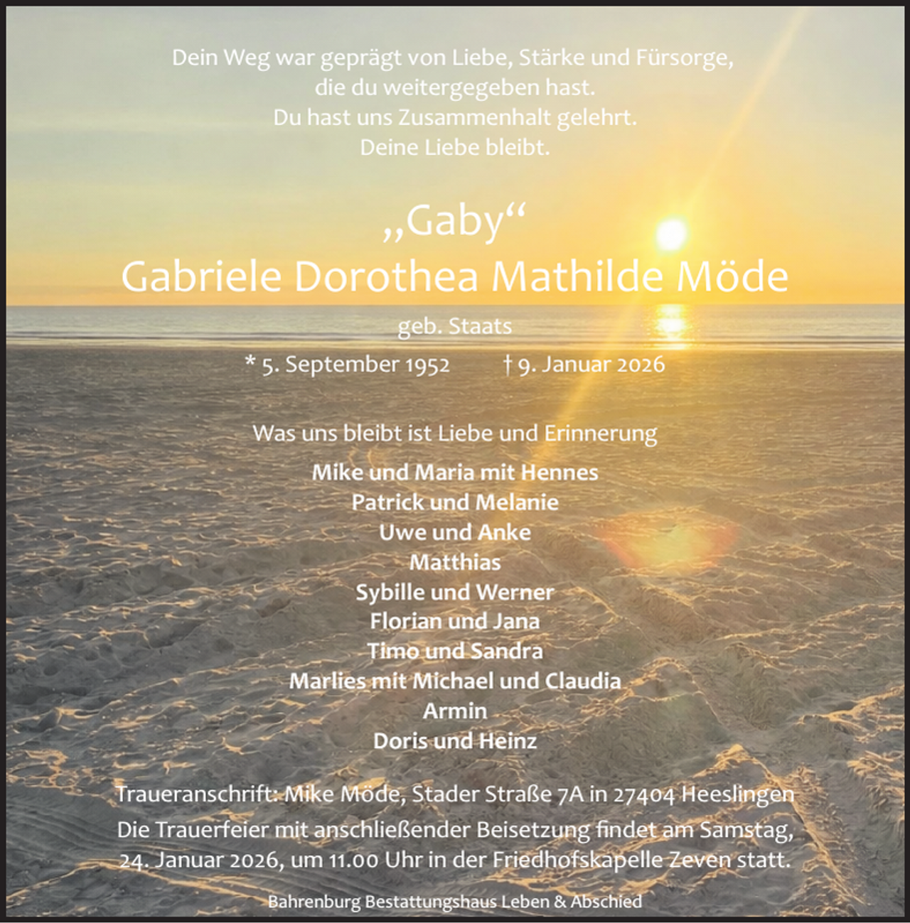 <p>Dein Weg war geprägt von Liebe, Stärke und Fürsorge,<br />die du weitergegeben hast.<br />Du hast uns Zusammenhalt gelehrt.<br />Deine Liebe bleibt.</p><p>„Gaby“<br />Gabriele Dorothea Mathilde Möde<br />geb. Staats<br />* 5. September 1952</p><p>† 9. Januar 2026</p><p>Was uns bleibt ist Liebe und Erinnerung<br />Mike und Maria mit Hennes<br />Patrick und Melanie<br />Uwe und Anke<br />Matthias<br />Sybille und Werner<br />Florian und Jana<br />Timo und Sandra<br />Marlies mit Michael und Claudia<br />Armin<br />Doris und Heinz<br />Traueranschrift: Mike Möde, Stader Straße 7A in 27404 Heeslingen<br />Die Trauerfeier mit anschließender Beisetzung ﬁndet am Samstag,<br />24. Januar 2026, um 11.00 Uhr in der Friedhofskapelle Zeven statt.<br />Bahrenburg Bestattungshaus Leben &amp; Abschied</p>