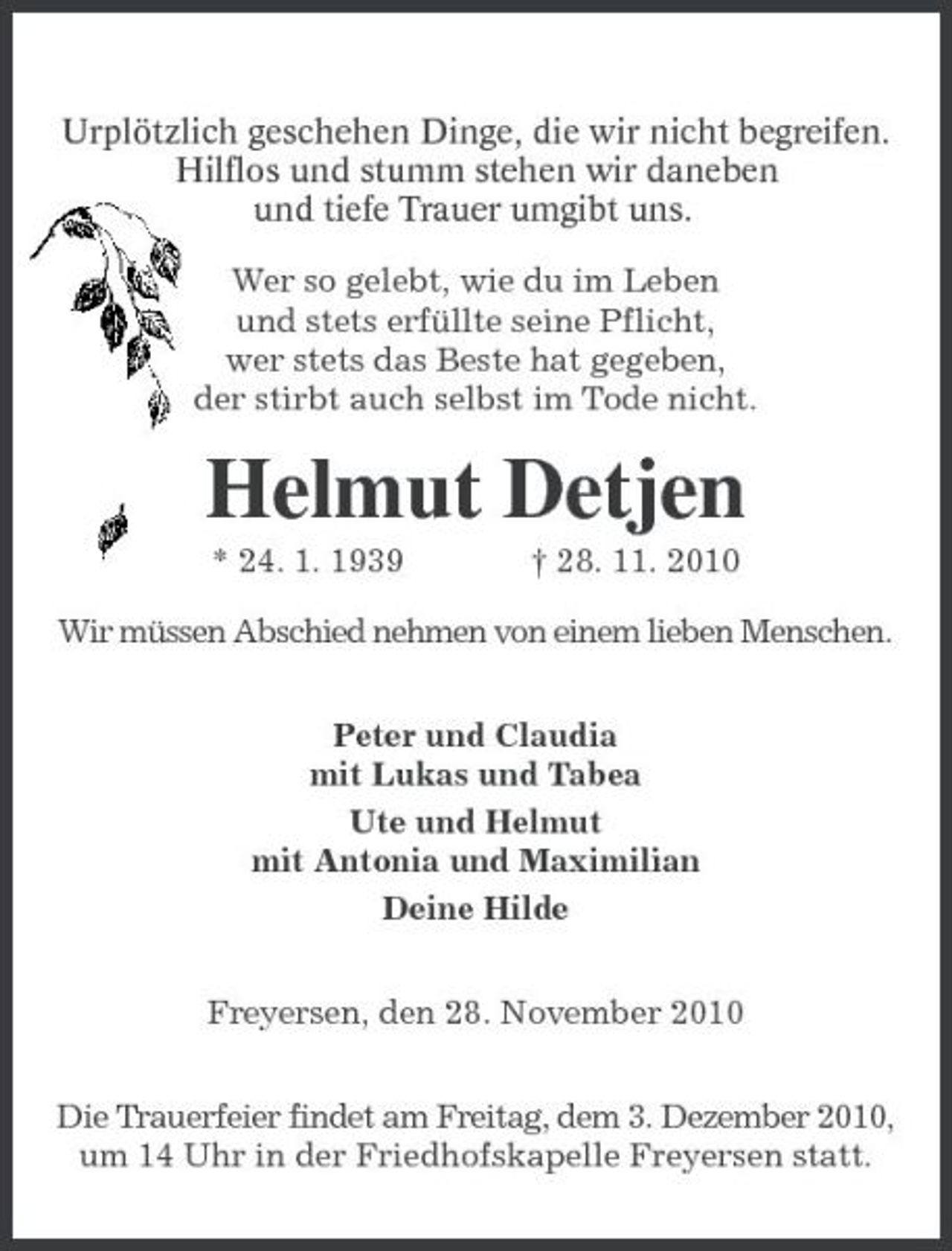 <p>Urplötzlich geschehen Dinge, die wir nicht begreifen.<br />Hilflos und stumm stehen wir daneben<br />und tiefe Trauer umgibt uns.<br />Wer so gelebt, wie du im Leben<br />und stets erfüllte seine Pflicht,<br />wer stets das Beste hat gegeben,<br />der stirbt auch selbst im Tode nicht.<br />Helmut Detjen<br />* 24. 1. 1939 † 28. 11. 2010<br />Wir müssen Abschied nehmen von einem lieben Menschen.<br />Peter und Claudia<br />mit Lukas und Tabea<br />Ute und Helmut<br />mit Antonia und Maximilian<br />Deine Hilde<br />Freyersen, den 28. November 2010<br />Die Trauerfeier findet am Freitag, dem 3. Dezember 2010, um 14 Uhr in der Friedhofskapelle Freyersen statt.</p>