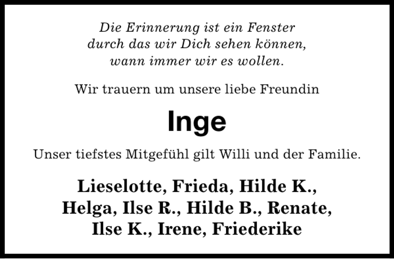 <p>Die Erinnerung ist ein Fenster<br />durch das wir Dich sehen können,<br />wann immer wir es wollen.<br />Wir trauern um unsere liebe Freundin</p><p>Inge<br />Unser tiefstes Mitgefühl gilt Willi und der Familie.</p><p>Lieselotte, Frieda, Hilde K.,<br />Helga, Ilse R., Hilde B., Renate,<br />Ilse K., Irene, Friederike</p>