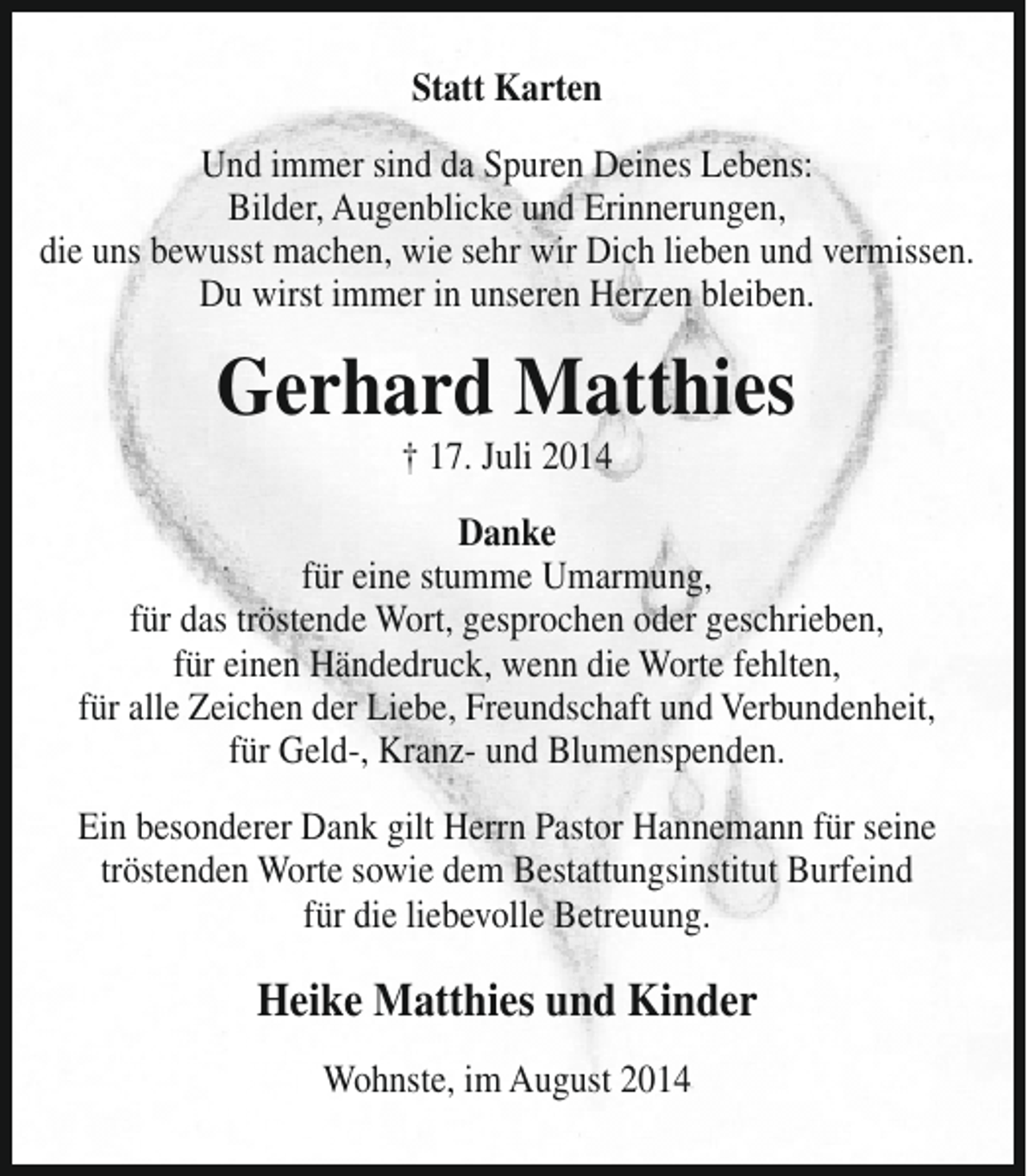 <p>Statt Karten<br />Und immer sind da Spuren Deines Lebens:<br />Bilder, Augenblicke und Erinnerungen,<br />die uns bewusst machen, wie sehr wir Dich lieben und vermissen.<br />Du wirst immer in unseren Herzen bleiben.</p><p>Gerhard Matthies<br />† 17. Juli 2014</p><p>Danke<br />für eine stumme Umarmung,<br />für das tröstende Wort, gesprochen oder geschrieben,<br />für einen Händedruck, wenn die Worte fehlten,<br />für alle Zeichen der Liebe, Freundschaft und Verbundenheit,<br />für Geld-, Kranz- und Blumenspenden.<br />Ein besonderer Dank gilt Herrn Pastor Hannemann für seine<br />tröstenden Worte sowie dem Bestattungsinstitut Burfeind<br />für die liebevolle Betreuung.</p><p>Heike Matthies und Kinder<br />Wohnste, im August 2014</p>