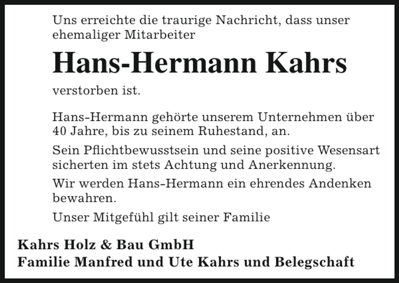 <p>Uns erreichte die traurige Nachricht, dass unser<br />ehemaliger Mitarbeiter</p><p>Hans-Hermann Kahrs<br />verstorben ist.</p><p>Hans-Hermann gehörte unserem Unternehmen über<br />40 Jahre, bis zu seinem Ruhestand, an.<br />Sein Pflichtbewusstsein und seine positive Wesensart<br />sicherten im stets Achtung und Anerkennung.<br />Wir werden Hans-Hermann ein ehrendes Andenken<br />bewahren.<br />Unser Mitgefühl gilt seiner Familie</p><p>Kahrs Holz &amp; Bau GmbH<br />Familie Manfred und Ute Kahrs und Belegschaft</p>