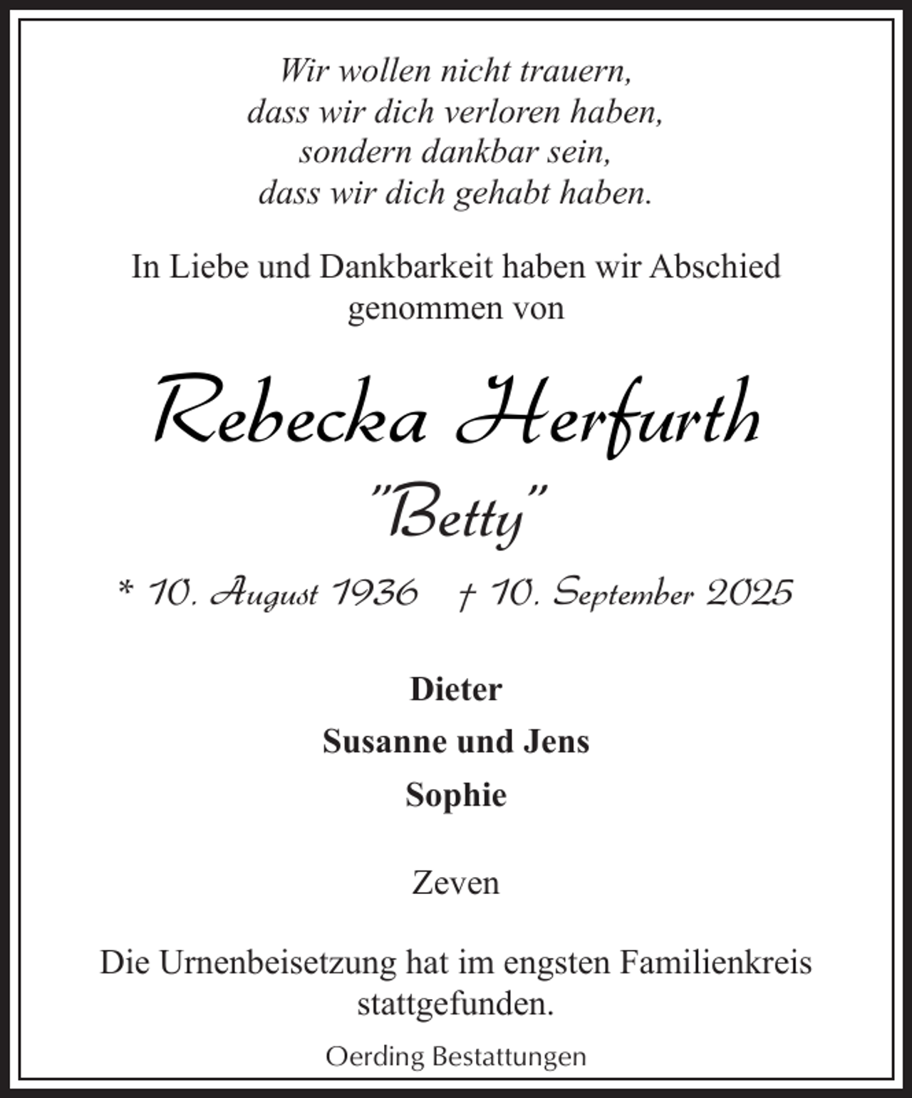 <p>Wir wollen nicht trauern,<br />dass wir dich verloren haben,<br />sondern dankbar sein,<br />dass wir dich gehabt haben.<br />In Liebe und Dankbarkeit haben wir Abschied<br />genommen von</p><p>Rebecka Herfurth<br />"Betty"</p><p>* 10. August 1936 † 10. September 2025<br />Dieter<br />Susanne und Jens<br />Sophie<br />Zeven<br />Die Urnenbeisetzung hat im engsten Familienkreis<br />stattgefunden.<br />Oerding Bestattungen</p>