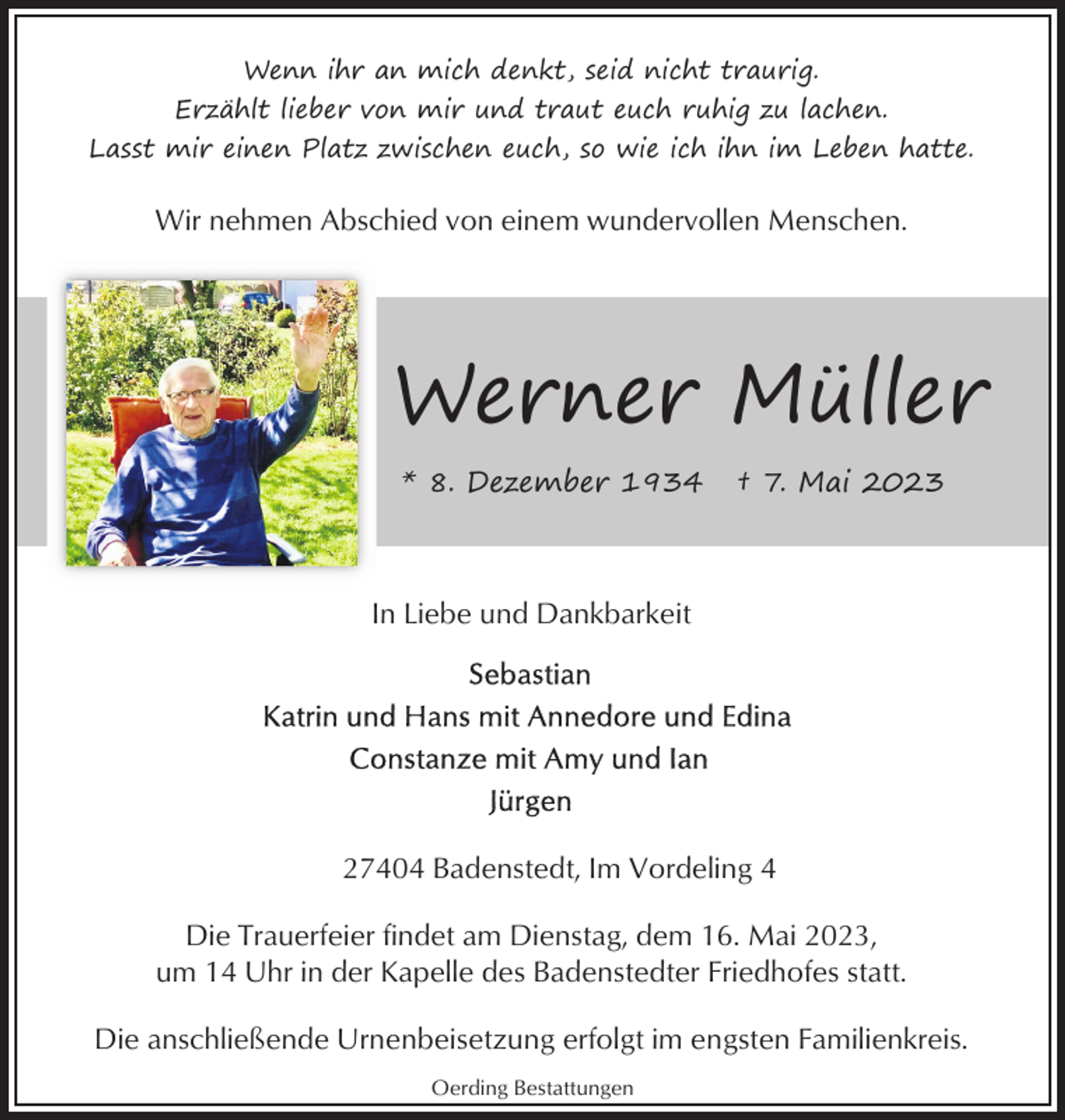 <p>Wenn ihr an mich denkt, seid nicht traurig.<br />Erzählt lieber von mir und traut euch ruhig zu lachen.<br />Lasst mir einen Platz zwischen euch, so wie ich ihn im Leben hatte.</p><p>Wir nehmen Abschied von einem wundervollen Menschen.</p><p>Werner Müller<br />* 8. Dezember 1934</p><p>† 7. Mai 2023</p><p>In Liebe und Dankbarkeit</p><p>27404 Badenstedt, Im Vordeling 4<br />Die Trauerfeier findet am Dienstag, dem 16. Mai 2023,<br />um 14 Uhr in der Kapelle des Badenstedter Friedhofes statt.<br />Die anschließende Urnenbeisetzung erfolgt im engsten Familienkreis.<br />Oerding Bestattungen</p>