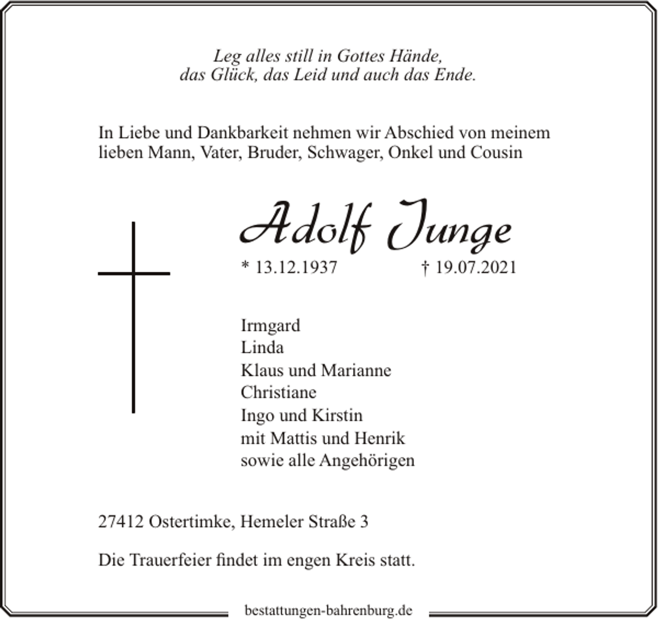 <p>Leg alles still in Gottes Hände,<br />das Glück, das Leid und auch das Ende.<br />In Liebe und Dankbarkeit nehmen wir Abschied von meinem<br />lieben Mann, Vater, Bruder, Schwager, Onkel und Cousin</p><p>Adolf Junge</p><p>* 13.12.1937</p><p>Irmgard<br />Linda<br />Klaus und Marianne<br />Christiane<br />Ingo und Kirstin<br />mit Mattis und Henrik<br />sowie alle Angehörigen<br />27412 Ostertimke, Hemeler Straße 3<br />Die Trauerfeier findet im engen Kreis statt.<br />bestattungen-bahrenburg.de</p><p>† 19.07.2021</p>
